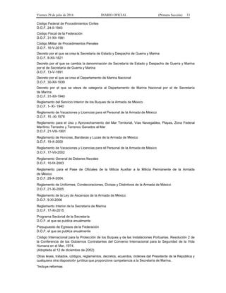 Viernes 29 de julio de 2016 DIARIO OFICIAL (Primera Sección) 13
Código Federal de Procedimientos Civiles
D.O.F. 24-II-1943
Código Fiscal de la Federación
D.O.F. 31-XII-1981
Código Militar de Procedimientos Penales
D.O.F. 16-V-2016
Decreto por el que se crea la Secretaría de Estado y Despacho de Guerra y Marina
D.O.F. 8-XII-1821
Decreto por el que se cambia la denominación de Secretaría de Estado y Despacho de Guerra y Marina
por el de Secretaría de Guerra y Marina
D.O.F. 13-V-1891
Decreto por el que se crea el Departamento de Marina Nacional
D.O.F. 30-XII-1939
Decreto por el que se eleva de categoría al Departamento de Marina Nacional por el de Secretaría
de Marina
D.O.F. 31-XII-1940
Reglamento del Servicio Interior de los Buques de la Armada de México
D.O.F. 1- XI- 1940
Reglamento de Vacaciones y Licencias para el Personal de la Armada de México
D.O.F. 15 -XI-1978
Reglamento para el Uso y Aprovechamiento del Mar Territorial, Vías Navegables, Playas, Zona Federal
Marítimo Terrestre y Terrenos Ganados al Mar
D.O.F. 21-VIII-1991
Reglamento de Honores, Banderas y Luces de la Armada de México
D.O.F. 19-X-2000
Reglamento de Vacaciones y Licencias para el Personal de la Armada de México
D.O.F. 17-VII-2002
Reglamento General de Deberes Navales
D.O.F. 10-IX-2003
Reglamento para el Pase de Oficiales de la Milicia Auxiliar a la Milicia Permanente de la Armada
de México
D.O.F. 29-X-2004.
Reglamento de Uniformes, Condecoraciones, Divisas y Distintivos de la Armada de México
D.O.F. 21-XI-2005
Reglamento de la Ley de Ascensos de la Armada de México
D.O.F. 9-XI-2006
Reglamento Interior de la Secretaría de Marina
D.O.F. 17-XI-2015
Programa Sectorial de la Secretaría
D.O.F. el que se publica anualmente
Presupuesto de Egresos de la Federación
D.O.F. el que se publica anualmente
Código Internacional para la Protección de los Buques y de las Instalaciones Portuarias. Resolución 2 de
la Conferencia de los Gobiernos Contratantes del Convenio Internacional para la Seguridad de la Vida
Humana en el Mar, 1974.
(Adoptada el 12 de diciembre de 2002)
Otras leyes, tratados, códigos, reglamentos, decretos, acuerdos, órdenes del Presidente de la República y
cualquiera otra disposición jurídica que proporcione competencia a la Secretaría de Marina.
*Incluye reformas
 