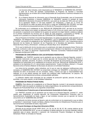 Viernes 29 de julio de 2016 DIARIO OFICIAL (Segunda Sección) 33
Los recursos antes indicados, serán dispersados por el “SENASICA” al “GOBIERNO DEL ESTADO”,
a partir de la firma del apartado correspondiente al Programa de Sanidad e Inocuidad
Agroalimentaria, por el titular de la Unidad Responsable del Componente e Incentivos indicados en la
Cláusula Sexta.
5. En el Sistema Nacional de Información para el Desarrollo Rural Sustentable, para el Componente
Información Estadística y Estudios (SNIDRUS), la “SAGARPA” aportará la cantidad de hasta
$500,000.00 (Quinientos mil pesos 00/100 M.N.), que podrá ser de hasta del 100% (cien por ciento)
de la aportación federal, lo cual hará mediante una ministración; y hasta por un monto de
$1,000,000.00 (Un millón de pesos 00/100 M.N.) a cargo del “GOBIERNO DEL ESTADO” con base
en la suficiencia presupuestal prevista en el Decreto de Presupuesto de Egresos del Estado.
De conformidad con lo establecido en las “REGLAS DE OPERACIÓN 2016”, del total de los recursos
convenidos, tanto federal como estatal, se destinarán hasta un 5.0% (Cinco por ciento), para cubrir los gastos
de operación, la aportación de la totalidad de los gastos de operación de origen federal y estatal se realizará
en la primera ministración de recursos que se realice de cada programa y componente al “FOFAE”, de
acuerdo con lo pactado en la Cláusula Octava del “CONVENIO DE COORDINACIÓN 2015-2018”.
Para el Programa de Sanidad e Inocuidad Agroalimentaria, los gastos de operación serán ejercidos por el
“SENASICA”, las Delegaciones Federales de la “SAGARPA” y por el “GOBIERNO DEL ESTADO” mediante
el “FOFAE”, de acuerdo a lo establecido en las “REGLAS DE OPERACIÓN 2016”, y los “Lineamientos para la
Ejecución de los Gastos de Operación de los Programas de la Secretaría de Agricultura, Ganadería,
Desarrollo Rural, Pesca y Alimentación”, emitidos por Oficialía Mayor de la “SAGARPA”.
Por lo que la distribución de los recursos para el cumplimiento del objeto del presente Anexo Técnico de
Ejecución, se llevará a cabo de conformidad con la programación referida en los Apéndices I y II del presente
instrumento, los cuales se denominan respectivamente: “Recursos Convenidos Federación-Estado 2016”
y “Calendario de Ejecución 2016”.
PROGRAMA DE CONCURRENCIA CON LAS ENTIDADES FEDERATIVAS
TERCERA.- Las “PARTES” acuerdan que la aportación que se indica en Cláusula Segunda, numeral 1,
del presente instrumento se dirigirá para la correcta ejecución del Componente Proyectos Productivos o
Estratégicos; agrícolas, pecuarios, de pesca y acuícolas del Programa de Concurrencia con las Entidades
Federativas de conformidad con lo establecido en el artículo 325 en las “REGLAS DE OPERACIÓN 2016” y
señalado en los Apéndices III y IV, denominados respectivamente: “Cuadro de Metas y Montos” y “Cruzada
Nacional contra el Hambre (Relación de Municipios de atención en la Entidad Federativa)”.
Los rubros de los conceptos, serán indicativos, por lo que en caso de realizarse modificaciones entre
conceptos, el “GOBIERNO DEL ESTADO” se compromete a entregar a la “SAGARPA”, a más tardar el 31 de
diciembre de 2016, el documento con los conceptos, metas y montos que bajo su responsabilidad haya
realizado, en el que deberá expresar las causas que justifiquen tales modificaciones; sin perjuicio, del
cumplimiento de las disposiciones jurídicas y presupuestales aplicables.
La población objetivo está compuesta por las unidades de producción agrícola, pecuaria, de pesca y
acuícolas; o de nueva creación, en las Entidades Federativas.
PROGRAMA DE PRODUCTIVIDAD RURAL
CUARTA.- Para efectos de lo establecido en la Cláusula Segunda, numeral 2, del presente instrumento,
las “PARTES” están de acuerdo en establecer las metas programáticas y las aportaciones correspondientes al
Programa de Productividad Rural, en los siguientes componentes:
A. Infraestructura Productiva para el Aprovechamiento Sustentable de Suelo y Agua
Las “PARTES” acuerdan que la aportación que se indica en la Cláusula Segunda, numeral 2.1., serán
usados para implementar la correcta ejecución del Componente Infraestructura Productiva para el
Aprovechamiento Sustentable de Suelo y Agua, el cual considera recursos que se ejecutan de manera
concurrente con el “GOBIERNO DEL ESTADO”.
La distribución de dichos recursos se llevará a cabo de conformidad con la programación a que se refiere
el Apéndice V, denominado “Cuadro de Metas y Montos Concurrentes de Infraestructura Productiva para el
Aprovechamiento Sustentable de Suelo y Agua 2016”.
B. Proyecto Estratégico de Seguridad Alimentaria (PESA)
Derivado de los artículos 36 del “DPEF 2016” y 91, 92, 93, 94, 95, 96, 97, 98 y demás relativos de las
“REGLAS DE OPERACIÓN 2016”, es que se establece la debida aplicación de recursos federales públicos
asignados para el apoyo, ejecución y operación del Componente Proyecto Estratégico de Seguridad
Alimentaria “PESA” en el Estado de Tlaxcala.
 