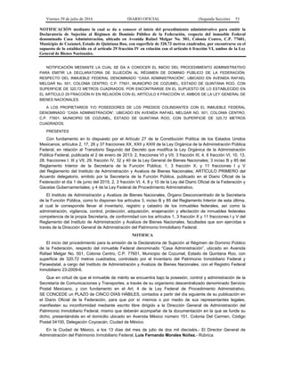 Viernes 29 de julio de 2016 DIARIO OFICIAL (Segunda Sección) 53
NOTIFICACIÓN mediante la cual se da a conocer el inicio del procedimiento administrativo para emitir la
Declaratoria de Sujeción al Régimen de Dominio Público de la Federación, respecto del inmueble Federal
denominado Casa Administración, ubicado en Avenida Rafael Melgar No. 501, Colonia Centro, C.P. 77601,
Municipio de Cozumel, Estado de Quintana Roo, con superficie de 320.72 metros cuadrados, por encontrarse en el
supuesto de lo establecido en el artículo 29 fracción IV en relación con el artículo 6 fracción VI, ambos de la Ley
General de Bienes Nacionales.
NOTIFICACIÓN MEDIANTE LA CUAL SE DA A CONOCER EL INICIO DEL PROCEDIMIENTO ADMINISTRATIVO
PARA EMITIR LA DECLARATORIA DE SUJECIÓN AL RÉGIMEN DE DOMINIO PÚBLICO DE LA FEDERACIÓN,
RESPECTO DEL INMUEBLE FEDERAL DENOMINADO “CASA ADMINISTRACIÓN”, UBICADO EN AVENIDA RAFAEL
MELGAR No. 501, COLONIA CENTRO, C.P. 77601, MUNICIPIO DE COZUMEL, ESTADO DE QUINTANA ROO, CON
SUPERFICIE DE 320.72 METROS CUADRADOS, POR ENCONTRARSE EN EL SUPUESTO DE LO ESTABLECIDO EN
EL ARTÍCULO 29 FRACCIÓN IV EN RELACIÓN CON EL ARTÍCULO 6 FRACCIÓN VI, AMBOS DE LA LEY GENERAL DE
BIENES NACIONALES.
A LOS PROPIETARIOS Y/O POSEEDORES DE LOS PREDIOS COLINDANTES CON EL INMUEBLE FEDERAL
DENOMINADO “CASA ADMINISTRACIÓN”, UBICADO EN AVENIDA RAFAEL MELGAR NO. 501, COLONIA CENTRO,
C.P. 77601, MUNICIPIO DE COZUMEL, ESTADO DE QUINTANA ROO, CON SUPERFICIE DE 320.72 METROS
CUADRADOS.
PRESENTES
Con fundamento en lo dispuesto por el Artículo 27 de la Constitución Política de los Estados Unidos
Mexicanos; artículos 2, 17, 26 y 37 fracciones XX, XXII y XXIII de la Ley Orgánica de la Administración Pública
Federal, en relación al Transitorio Segundo del Decreto que modifica la Ley Orgánica de la Administración
Pública Federal, publicada el 2 de enero de 2013; 2, fracciones VI y VII, 3 fracción III, 4, 6 fracción VI, 10, 13,
28, fracciones I, III y VII, 29, fracción IV, 32 y 40 de la Ley General de Bienes Nacionales; 3 inciso B y 85 del
Reglamento Interior de la Secretaría de la Función Pública; 1, 3 fracción X, y 11 fracciones I y V
del Reglamento del Instituto de Administración y Avalúos de Bienes Nacionales; ARTÍCULO PRIMERO del
Acuerdo delegatorio, emitido por la Secretaría de la Función Pública, publicado en el Diario Oficial de la
Federación el día 1 de junio del 2015; 2, 3 fracción VI, 4, 8 y 10 de la Ley del Diario Oficial de la Federación y
Gacetas Gubernamentales; y 4 de la Ley Federal de Procedimiento Administrativo.
El Instituto de Administración y Avalúos de Bienes Nacionales, Órgano Desconcentrado de la Secretaría
de la Función Pública, como lo disponen los artículos 3, inciso B y 85 del Reglamento Interior de esta última,
al cual le corresponde llevar el inventario, registro y catastro de los inmuebles federales, así como la
administración, vigilancia, control, protección, adquisición, enajenación y afectación de inmuebles federales
competencia de la propia Secretaría, de conformidad con los artículos 1, 3 fracción X y 11 fracciones I y V del
Reglamento del Instituto de Administración y Avalúos de Bienes Nacionales, facultades que son ejercidas a
través de la Dirección General de Administración del Patrimonio Inmobiliario Federal.
NOTIFICA
El inicio del procedimiento para la emisión de la Declaratoria de Sujeción al Régimen de Dominio Público
de la Federación, respecto del inmueble Federal denominado “Casa Administración”, ubicado en Avenida
Rafael Melgar No. 501, Colonia Centro, C.P. 77601, Municipio de Cozumel, Estado de Quintana Roo, con
superficie de 320.72 metros cuadrados, controlado por el Inventario del Patrimonio Inmobiliario Federal y
Paraestatal, a cargo del Instituto de Administración y Avalúos de Bienes Nacionales, con el Registro Federal
Inmobiliario 23-2009-6.
Que en virtud de que el inmueble de mérito se encuentra bajo la posesión, control y administración de la
Secretaría de Comunicaciones y Transportes, a través de su organismo descentralizado denominado Servicio
Postal Mexicano, y con fundamento en el Art. 4 de la Ley Federal de Procedimiento Administrativo,
SE CONCEDE un PLAZO de CINCO DÍAS HÁBILES, contados a partir del día siguiente de su publicación en
el Diario Oficial de la Federación, para que por sí mismos o por medio de sus representantes legales,
manifiesten su inconformidad mediante escrito libre dirigido a la Dirección General de Administración del
Patrimonio Inmobiliario Federal, mismo que deberán acompañar de la documentación en la que se funde su
dicho, presentándola en el domicilio ubicado en Avenida México número 151, Colonia Del Carmen, Código
Postal 04100, Delegación Coyoacán, Ciudad de México.
En la Ciudad de México, a los 13 días del mes de julio de dos mil dieciséis.- El Director General de
Administración del Patrimonio Inmobiliario Federal, Luis Fernando Morales Núñez.- Rúbrica.
 