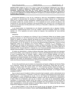 Viernes 29 de julio de 2016 DIARIO OFICIAL (Segunda Sección) 55
NOTIFICACIÓN mediante la cual se da a conocer el inicio del procedimiento administrativo para emitir la
Declaratoria de Sujeción al Régimen de Dominio Público de la Federación, respecto del inmueble Federal
denominado Administración Postal Playa del Carmen, ubicado en Avenida Juárez S/N, Colonia Centro,
C.P. 77710, Municipio de Elota, Estado de Sinaloa, con superficie de 150.00 metros cuadrados, por encontrarse en
el supuesto de lo establecido en el artículo 29 fracción IV en relación con el artículo 6 fracción VI, ambos de la Ley
General de Bienes Nacionales.
NOTIFICACIÓN MEDIANTE LA CUAL SE DA A CONOCER EL INICIO DEL PROCEDIMIENTO ADMINISTRATIVO
PARA EMITIR LA DECLARATORIA DE SUJECIÓN AL RÉGIMEN DE DOMINIO PÚBLICO DE LA FEDERACIÓN,
RESPECTO DEL INMUEBLE FEDERAL DENOMINADO “ADMINISTRACIÓN POSTAL PLAYA DEL CARMEN”, UBICADO
EN AVENIDA JUÁREZ S/N, COLONIA CENTRO, C.P. 77710, MUNICIPIO DE ELOTA, ESTADO DE SINALOA, CON
SUPERFICIE DE 150.00 METROS CUADRADOS, POR ENCONTRARSE EN EL SUPUESTO DE LO ESTABLECIDO EN
EL ARTÍCULO 29 FRACCIÓN IV EN RELACIÓN CON EL ARTÍCULO 6 FRACCIÓN VI, AMBOS DE LA LEY GENERAL DE
BIENES NACIONALES.
A LOS PROPIETARIOS Y/O POSEEDORES DE LOS PREDIOS COLINDANTES CON EL INMUEBLE FEDERAL
DENOMINADO “ADMINISTRACIÓN POSTAL PLAYA DEL CARMEN”, UBICADO EN AVENIDA JUÁREZ S/N, COLONIA
CENTRO, C.P. 77710, MUNICIPIO DE ELOTA, ESTADO DE SINALOA, CON SUPERFICIE DE 150.00 METROS
CUADRADOS.
PRESENTES
Con fundamento en lo dispuesto por el Artículo 27 de la Constitución Política de los Estados Unidos
Mexicanos; artículos 2, 17, 26 y 37 fracciones XX, XXII y XXIII de la Ley Orgánica de la Administración Pública
Federal, en relación al Transitorio Segundo del Decreto que modifica la Ley Orgánica de la Administración
Pública Federal, publicada el 2 de enero de 2013; 2, fracciones VI y VII, 3 fracción III, 4, 6 fracción VI, 10, 13,
28, fracciones I, III y VII, 29, fracción IV, 32 y 40 de la Ley General de Bienes Nacionales; 3 inciso B y 85 del
Reglamento Interior de la Secretaría de la Función Pública; 1, 3 fracción X, y 11 fracciones I y V
del Reglamento del Instituto de Administración y Avalúos de Bienes Nacionales; ARTÍCULO PRIMERO del
Acuerdo delegatorio, emitido por la Secretaría de la Función Pública, publicado en el Diario Oficial de la
Federación el día 1 de junio del 2015; 2, 3 fracción VI, 4, 8 y 10 de la Ley del Diario Oficial de la Federación y
Gacetas Gubernamentales; y 4 de la Ley Federal de Procedimiento Administrativo.
El Instituto de Administración y Avalúos de Bienes Nacionales, Órgano Desconcentrado de la Secretaría
de la Función Pública, como lo disponen los artículos 3, inciso B y 85 del Reglamento Interior de esta última,
al cual le corresponde llevar el inventario, registro y catastro de los inmuebles federales, así como la
administración, vigilancia, control, protección, adquisición, enajenación y afectación de inmuebles federales
competencia de la propia Secretaría, de conformidad con los artículos 1, 3 fracción X y 11 fracciones I y V del
Reglamento del Instituto de Administración y Avalúos de Bienes Nacionales, facultades que son ejercidas a
través de la Dirección General de Administración del Patrimonio Inmobiliario Federal.
NOTIFICA
El inicio del procedimiento para la emisión de la Declaratoria de Sujeción al Régimen de Dominio Público
de la Federación, respecto del inmueble Federal denominado “Administración Postal Playa del Carmen”,
ubicado en Avenida Juárez S/N, Colonia Centro, C.P. 77710, Municipio de Elota, Estado de Sinaloa, con
superficie de 150.00 metros cuadrados, controlado por el Inventario del Patrimonio Inmobiliario Federal y
Paraestatal, a cargo del Instituto de Administración y Avalúos de Bienes Nacionales, con el Registro Federal
Inmobiliario 25-6010-7.
Que en virtud de que el inmueble de mérito se encuentra bajo la posesión, control y administración de la
Secretaría de Comunicaciones y Transportes, a través de su organismo descentralizado denominado Servicio
Postal Mexicano, y con fundamento en el Art. 4 de la Ley Federal de Procedimiento Administrativo,
SE CONCEDE un PLAZO de CINCO DÍAS HÁBILES, contados a partir del día siguiente de su publicación en
el Diario Oficial de la Federación, para que por sí mismos o por medio de sus representantes legales,
manifiesten su inconformidad mediante escrito libre dirigido a la Dirección General de Administración del
Patrimonio Inmobiliario Federal, mismo que deberán acompañar de la documentación en la que se funde su
dicho, presentándola en el domicilio ubicado en Avenida México número 151, Colonia Del Carmen, Código
Postal 04100, Delegación Coyoacán, Ciudad de México.
En la Ciudad de México, a los 13 días del mes de julio de dos mil dieciséis.- El Director General de
Administración del Patrimonio Inmobiliario Federal, Luis Fernando Morales Núñez.- Rúbrica.
 