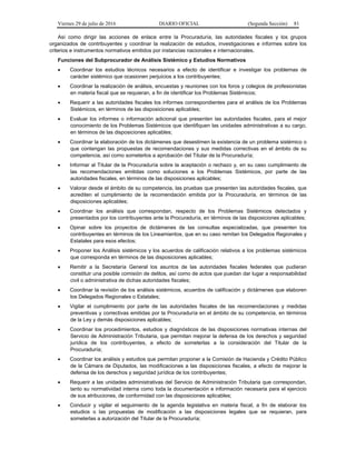 Viernes 29 de julio de 2016 DIARIO OFICIAL (Segunda Sección) 81
Así como dirigir las acciones de enlace entre la Procuraduría, las autoridades fiscales y los grupos
organizados de contribuyentes y coordinar la realización de estudios, investigaciones e informes sobre los
criterios e instrumentos normativos emitidos por instancias nacionales e internacionales.
Funciones del Subprocurador de Análisis Sistémico y Estudios Normativos
 Coordinar los estudios técnicos necesarios a efecto de identificar e investigar los problemas de
carácter sistémico que ocasionen perjuicios a los contribuyentes;
 Coordinar la realización de análisis, encuestas y reuniones con los foros y colegios de profesionistas
en materia fiscal que se requieran, a fin de identificar los Problemas Sistémicos;
 Requerir a las autoridades fiscales los informes correspondientes para el análisis de los Problemas
Sistémicos, en términos de las disposiciones aplicables;
 Evaluar los informes o información adicional que presenten las autoridades fiscales, para el mejor
conocimiento de los Problemas Sistémicos que identifiquen las unidades administrativas a su cargo,
en términos de las disposiciones aplicables;
 Coordinar la elaboración de los dictámenes que desestimen la existencia de un problema sistémico o
que contengan las propuestas de recomendaciones y sus medidas correctivas en el ámbito de su
competencia, así como someterlos a aprobación del Titular de la Procuraduría;
 Informar al Titular de la Procuraduría sobre la aceptación o rechazo y, en su caso cumplimiento de
las recomendaciones emitidas como soluciones a los Problemas Sistémicos, por parte de las
autoridades fiscales, en términos de las disposiciones aplicables;
 Valorar desde el ámbito de su competencia, las pruebas que presenten las autoridades fiscales, que
acrediten el cumplimiento de la recomendación emitida por la Procuraduría, en términos de las
disposiciones aplicables;
 Coordinar los análisis que correspondan, respecto de los Problemas Sistémicos detectados y
presentados por los contribuyentes ante la Procuraduría, en términos de las disposiciones aplicables;
 Opinar sobre los proyectos de dictámenes de las consultas especializadas, que presenten los
contribuyentes en términos de los Lineamientos, que en su caso remitan los Delegados Regionales y
Estatales para esos efectos;
 Proponer los Análisis sistémicos y los acuerdos de calificación relativos a los problemas sistémicos
que corresponda en términos de las disposiciones aplicables;
 Remitir a la Secretaría General los asuntos de las autoridades fiscales federales que pudieran
constituir una posible comisión de delitos, así como de actos que puedan dar lugar a responsabilidad
civil o administrativa de dichas autoridades fiscales;
 Coordinar la revisión de los análisis sistémicos, acuerdos de calificación y dictámenes que elaboren
los Delegados Regionales o Estatales;
 Vigilar el cumplimiento por parte de las autoridades fiscales de las recomendaciones y medidas
preventivas y correctivas emitidas por la Procuraduría en el ámbito de su competencia, en términos
de la Ley y demás disposiciones aplicables;
 Coordinar los procedimientos, estudios y diagnósticos de las disposiciones normativas internas del
Servicio de Administración Tributaria, que permitan mejorar la defensa de los derechos y seguridad
jurídica de los contribuyentes, a efecto de someterlas a la consideración del Titular de la
Procuraduría;
 Coordinar los análisis y estudios que permitan proponer a la Comisión de Hacienda y Crédito Público
de la Cámara de Diputados, las modificaciones a las disposiciones fiscales, a efecto de mejorar la
defensa de los derechos y seguridad jurídica de los contribuyentes;
 Requerir a las unidades administrativas del Servicio de Administración Tributaria que correspondan,
tanto su normatividad interna como toda la documentación e información necesaria para el ejercicio
de sus atribuciones, de conformidad con las disposiciones aplicables;
 Conducir y vigilar el seguimiento de la agenda legislativa en materia fiscal, a fin de elaborar los
estudios o las propuestas de modificación a las disposiciones legales que se requieran, para
someterlas a autorización del Titular de la Procuraduría;
 