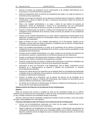 90 (Segunda Sección) DIARIO OFICIAL Viernes 29 de julio de 2016
 Conducir el proceso de canalización de los contribuyentes a las unidades administrativas de la
Procuraduría, en los términos de los Lineamientos;
 Dirigir las evaluaciones sobre el control de los expedientes que tengan a su cargo los asesores, en
los términos de los Lineamientos;
 Ejecutar las acciones de evaluación que le determine el Subprocurador de Asesoría y Defensa del
Contribuyente, a efecto de obtener los datos e información que permitan mejorar los servicios de
asesoría y consulta;
 Dirigir a las unidades administrativas a su cargo, a efecto de que realicen las acciones de
organización, control de expedientes y archivo de la documentación que los contribuyentes
acompañan a sus solicitudes de asesoría y consulta, en los términos de los Lineamientos;
 Proponer al Subprocurador de Asesoría y Defensa del Contribuyente los criterios y el proceso de
canalización de los solicitantes de los servicios cuando el asunto que planteen no sea competencia
de la Procuraduría;
 Verificar que las unidades administrativas a su cargo, realicen el seguimiento correspondiente de las
asesorías y consultas que soliciten los contribuyentes hasta su total conclusión, de acuerdo a lo que
determinen los Lineamientos;
 Dirigir el proceso de turno a las unidades administrativas de la Procuraduría, respecto de las
solicitudes o asuntos sobre los cuales se advierta su competencia para su atención correspondiente,
en términos de las disposiciones aplicables;
 Dirigir a las unidades administrativas a su cargo, en el cumplimiento de los criterios y el proceso de
canalización de los asuntos de los solicitantes de los servicios, cuando el asunto que planteen no sea
competencia de la Procuraduría;
 Controlar que las unidades administrativas a su cargo, cumplan con los procesos de notificación de
los dictámenes, acuerdos o requerimientos, en los términos previstos por los Lineamientos;
 Someter a consideración del Subprocurador de Asesoría y Defensa del Contribuyente, los criterios de
clasificación por materia e importancia de las asesorías y consultas;
 Presentar al Subprocurador de Asesoría y Defensa del Contribuyente, la información estadística que
le requiera la Secretaría General, en términos de las disposiciones aplicables;
 Instrumentar el envío de información a las Delegaciones, para el debido cumplimiento de las
facultades de la Subprocuraduría de Asesoría y Defensa del Contribuyente, en términos
de las disposiciones aplicables;
 Proponer los criterios técnicos de supervisión que se deberán aplicar en las Delegaciones Regionales
o Estatales sobre el cumplimiento de los programas, directrices y lineamientos de la Subprocuraduría
de Asesoría y Defensa del Contribuyente;
 Conducir el análisis de la información que se deriven del ejercicio de las facultades de la
Subprocuraduría de Asesoría y Defensa del Contribuyente, para proponer los documentos que se
requieran relativos a la educación y cultura tributaria; y,
 Las demás que le determine el Subprocurador de Asesoría y Defensa del Contribuyente, así como
las que deriven de las disposiciones aplicables.
Subprocuraduría de Protección de los Derechos de los Contribuyentes
Objetivo
Dirigir las acciones para conocer e investigar los actos de las autoridades fiscales que se estimen
violatorios de los derechos de los contribuyentes, a efecto de emitir recomendaciones públicas y proponer, en
su caso, medidas correctivas a las autoridades fiscales involucradas.
Asimismo, denunciar ante las autoridades competentes la posible comisión de delitos o actos que puedan
dar lugar a responsabilidad civil o administrativa.
Funciones del Subprocurador de Protección de los Derechos de los Contribuyentes
 Conocer de los procedimientos instaurados con motivo de las quejas y reclamaciones de los
contribuyentes, en los términos de los Lineamientos;
 Vigilar la realización de investigaciones con motivo de las quejas y reclamaciones que presenten los
contribuyentes respecto de los actos de las autoridades fiscales que se estimen violatorios de sus
derechos, pudiendo ordenar las diligencias que se consideren necesarias para ello, en los términos
de los Lineamientos;
 