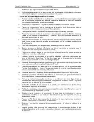 Viernes 29 de julio de 2016 DIARIO OFICIAL (Primera Sección) 21
c. Realizar estudios específicos ordenados por el Alto Mando.
d. Analizar periódicamente y en su caso, someter a la consideración del Alto Mando, reformas o
adiciones a la legislación naval aplicable a este órgano de justicia.
1.0.4 Del Jefe del Estado Mayor General de la Armada
a. Asesorar y auxiliar al Alto Mando en la planeación y coordinación de las acciones para cumplir
con las atribuciones asignadas a la Armada, a través de la emisión de directivas, órdenes e
instrucciones y supervisar el cumplimiento de éstas.
b. Intervenir en la administración e impartición del Servicio Militar Nacional en la Armada.
c. Planear los requerimientos de las reservas de la Armada y emitir lineamientos para su
movilización conforme a las disposiciones jurídicas aplicables.
d. Participar en el análisis y propuesta de la estructura organizacional de la Secretaría.
e. Proponer al personal núcleo de los cuerpos y servicios para ocupar los distintos mandos y
cargos de las Unidades Administrativas y Operativas, así como comisiones externas a la
Secretaría dentro y fuera del país.
f. Determinar las necesidades de profesionalización, actualización y especialización del personal
naval, núcleo de los cuerpos y servicios, en coordinación con las Unidades Administrativas
de la Secretaría.
g. Emitir directivas y planes para la organización, desarrollo y control de personal.
h. Obtener, procesar y distribuir información de interés estratégico y operativo para el
cumplimiento de la misión y atribuciones de la Armada.
i. Fungir como enlace y realizar la coordinación de la Secretaría con las fuerzas armadas e
instituciones nacionales y extranjeras.
j. Estudiar y proponer la organización de las Fuerzas, Regiones, Zonas y Sectores Navales, así
como la del Cuartel General del Alto Mando, al igual que el despliegue de las Unidades
Operativas, con base en la situación geoestratégica del país.
k. Establecer las doctrinas operacional, de adiestramiento, planeamiento, de mando y control, así
como supervisar su difusión y aplicación al personal naval.
l. Determinar las directivas para la elaboración de los planes logísticos a fin de proporcionar a las
Fuerzas, Regiones, Zonas y Sectores Navales los recursos de personal, material y de servicios,
para el cumplimiento de sus misiones y atribuciones.
m. Establecer la doctrina y planes que deberán aplicarse en las comunicaciones de la Armada.
n. Establecer y mantener actualizados los sistemas de información para generar elementos de
juicio que faciliten la toma de decisiones del Secretario.
ñ. Formular y mantener actualizados los planes, en coordinación con otras dependencias y
entidades de la Administración Pública Federal, para garantizar la defensa exterior y seguridad
interior del país en el ámbito de su competencia.
o. Evaluar los resultados de las acciones de la Armada, para optimizar el uso de recursos y
retroalimentar el proceso de planeación.
p. Realizar los estudios especiales y estratégicos para participar en el desarrollo marítimo nacional
y el mantenimiento de la seguridad nacional.
q. Estudiar y opinar respecto a la construcción de toda clase de instalaciones y vías de
comunicación marítimas o de cualquier otra relacionada con la ingeniería portuaria y
señalamiento marino.
r. Proponer al Alto Mando los anteproyectos de iniciativas de leyes, reglamentos, acuerdos o
decretos que incidan en la competencia de la Secretaría.
s. Organizar y coordinar los programas de comunicación social y de relaciones públicas de la
Secretaría.
t. Realizar estudios para determinar las características y especificaciones técnicas de las
Unidades Operativas, conforme a los avances tecnológicos y a las necesidades operacionales
de la Armada.
 