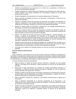 104 (Segunda Sección) DIARIO OFICIAL Viernes 29 de julio de 2016
 Certificar la documentación que corresponda en la materia de su competencia, en términos de
la Ley y demás disposiciones aplicables;
 Tramitar la publicación en el Diario Oficial de la Federación de las disposiciones de carácter general y
particular relativas a las materias competencia de la Procuraduría, pudiendo en su caso, emitir
opinión jurídica al respecto;
 Compilar la legislación y la jurisprudencia en la materia competencia de la Procuraduría;
 Dirigir la ejecución de programa de acceso a la información y transparencia, en términos de las
disposiciones aplicables;
 Presentar al Secretario General las solicitudes de información que presenten los particulares en
materia de transparencia, a las unidades administrativas de la Procuraduría, que no se encuentre
clasificada como reservada o confidencial, en términos de las disposiciones aplicables;
 Asesorar en materia acceso a la información y transparencia a las unidades administrativas de la
Procuraduría, en términos de las disposiciones aplicables;
 Fungir como unidad de enlace en materia de transparencia y acceso a la información pública, así
como dirigir las acciones y procedimientos de transparencia, acceso a la información y protección de
datos personales en términos de las disposiciones aplicables;
 Solicitar a los Titulares de las Subprocuradurías de Análisis Sistémico y Estudios Normativos, de
Asesoría y Defensa del Contribuyente, de Protección de los Derechos del Contribuyente,
de Cultura Contributiva y Relaciones Institucionales y de la Subprocuraduría General, la información
que requieran los particulares en materia de transparencia que no se encuentre clasificada como
reservada o confidencial, en términos de las disposiciones aplicables;
 Presentar las denuncias ante las autoridades competentes por la posible comisión de delitos que se
configuren de las actuaciones de las autoridades fiscales, así como de actos que puedan dar lugar a
responsabilidad civil o administrativa, en términos de las disposiciones aplicables;
 Las demás que le determine el Secretario General, así como las que deriven de las disposiciones
aplicables.
Dirección General de Administración
Objetivo
Dirigir la planeación y administración de los recursos humanos, financieros, materiales y tecnologías de la
información y comunicaciones, necesarios para para el adecuado funcionamiento y operación de las unidades
administrativas de la Procuraduría, apoyando así la prestación de los servicios que ofrece la Procuraduría a
los contribuyentes y el cumplimiento de los objetivos y metas institucionales.
Funciones del Director General de Administración
 Dirigir las labores en materia de recursos humanos, financieros y materiales, así como aquellas
relativas a tecnologías de la información y telecomunicaciones, en términos de las disposiciones
aplicables;
 Proporcionar el apoyo administrativo que requieran las unidades administrativas adscritas a la
Procuraduría, en materia de recursos humanos, financieros y materiales, así como en materia de
servicios generales y tecnologías de la información;
 Participar e integrar los Comités de Ahorro de Energía; de Adquisiciones, Arrendamientos y Servicios;
de Obra Pública y servicios relacionados con las mismas; de Capacitación, y cualquier otro Comité o
Subcomité relacionado con el ámbito de sus facultades;
 Dirigir la planeación, programación, integración y administración del presupuesto de egresos de la
Procuraduría;
 Dirigir la asignación presupuestal de la estructura programática de la Procuraduría y sus
modificaciones, que le remita la Dirección General de Planeación y Desarrollo Institucional, cuando
así lo determine el Secretario General;
 Conducir el proceso de integración de la estructura programática y del proyecto de presupuesto de
egresos de la Procuraduría, en coordinación con la Dirección General de Planeación y Desarrollo
Institucional, cuando así lo determine el Secretario General, en términos de las disposiciones
aplicables;
 