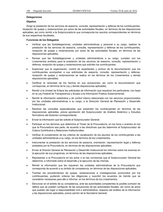 106 (Segunda Sección) DIARIO OFICIAL Viernes 29 de julio de 2016
Delegaciones
Objetivo
Dirigir la prestación de los servicios de asesoría, consulta, representación y defensa de los contribuyentes,
recepción de quejas y reclamaciones por actos de las autoridades fiscales, en términos de las disposiciones
aplicables; así como remitir a la Subprocuraduría que corresponda los asuntos correspondientes en términos
de sus respectivas facultades.
Funciones de los Delegados
 Verificar que las Subdelegaciones, unidades administrativas y personal a su cargo, realicen la
prestación de los servicios de asesoría, consulta, representación y defensa de los contribuyentes,
recepción de quejas y reclamaciones por actos de las autoridades fiscales, en términos de las
disposiciones aplicables;
 Revisar que las Subdelegaciones y unidades administrativas a su cargo, cumplan con los
Lineamientos emitidos para la prestación de los servicios de asesoría, consulta, representación y
defensa, recepción de quejas y reclamaciones que soliciten los contribuyentes;
 Supervisar que la organización, control de expedientes y archivo de la documentación que los
contribuyentes acompañan a sus solicitudes de asesoría, consulta, representación y defensa,
recepción de quejas y reclamaciones se realice en los términos de los Lineamientos y demás
disposiciones aplicables;
 Certificar la veracidad de los hechos en sus actuaciones, así como la documentación que
corresponda, en términos de la Ley y demás disposiciones aplicables;
 Remitir a la Unidad de Enlace las solicitudes de información que requieran los particulares, con base
en la Ley Federal de Transparencia y Acceso a la Información Pública Gubernamental;
 Remitir la información estadística y de control interno relacionada con los servicios proporcionados
por las unidades administrativas a su cargo, a la Dirección General de Planeación y Desarrollo
Institucional;
 Resolver las consultas especializadas que presenten los contribuyentes en términos de las
disposiciones aplicables, previa aprobación del Subprocurador de Análisis Sistémico y Estudios
Normativos del dictamen correspondiente;
 Enviar la información que les solicite el Subprocurador General;
 Participar en los términos que determine el Titular de la Procuraduría, en los foros o eventos en los
que la Procuraduría sea parte, de acuerdo a las directrices que les determine el Subprocurador de
Cultura Contributiva y Relaciones Institucionales;
 Verificar el cumplimiento de los criterios de canalización de los asuntos de los contribuyentes a las
unidades administrativas a su cargo, en los términos de los Lineamientos;
 Instrumentar la prestación de los servicios de asesoría, orientación, representación legal y defensa
prestados por la Procuraduría, en términos de las disposiciones aplicables;
 Enviar al Director General de Planeación y Desarrollo Institucional los informes sobre los avances en
la ejecución de sus programas, en términos de las disposiciones aplicables;
 Representar a la Procuraduría en los actos o en las comisiones que el Subprocurador General les
determine, e informarle sobre el desarrollo y la ejecución de las mismas;
 Remitir la información que les requieran las unidades administrativas de la Procuraduría que
corresponda de acuerdo a su ámbito de competencia, en términos de las disposiciones aplicables;
 Tramitar los procedimientos de quejas, reclamaciones e investigaciones promovidos por los
contribuyentes, pudiendo ordenar las diligencias y suscribir los acuerdos de trámite que se
consideren necesarias para ello e informar, en los términos de los Lineamientos;
 Denunciar en el ámbito de su competencia, ante las autoridades competentes la posible comisión de
delitos que se pueden configurar de las actuaciones de las autoridades fiscales, así como de actos
que puedan dar lugar a responsabilidad civil o administrativa, respecto del análisis de la información
y las disposiciones aplicables, previa opinión de la Secretaría General;
 