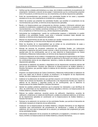 Viernes 29 de julio de 2016 DIARIO OFICIAL (Segunda Sección) 107
 Verificar que las unidades administrativas a su cargo, den el debido cumplimiento al procedimiento de
presentación, tramitación y solución de las quejas o reclamaciones que los contribuyentes presenten
ante la Procuraduría, en términos de la Ley, los Lineamientos y las demás disposiciones aplicables;
 Emitir las recomendaciones que procedan a las autoridades fiscales en los casos y supuestos
previstos en la Ley y los Lineamientos en el ámbito de su competencia;
 Valorar las pruebas que presenten las autoridades fiscales, que acrediten el cumplimiento de las
recomendaciones que emitan, en términos de las disposiciones aplicables;
 Remitir a la Subprocuraduría que corresponda los informes, pruebas o información adicional para
acreditar el cumplimiento y aceptación por las autoridades fiscales, o bien de la no aceptación, de las
recomendaciones y sus medidas correctivas emitidas por el Titular de la Procuraduría en el ámbito
de su competencia, en términos de la Ley y demás disposiciones aplicables;
 Instrumentar las investigaciones, cuando los contribuyentes quejosos o reclamantes no puedan
identificar a las autoridades fiscales, cuyos actos u omisiones consideren haber afectado sus
derechos, en términos de las disposiciones aplicables;
 Efectuar los requerimientos de todo tipo de pruebas que resulten necesarias para el esclarecimiento
de las investigaciones, en términos de las disposiciones aplicables;
 Dictar los Acuerdos de no responsabilidad que se emitan en los procedimientos de queja y
reclamación, en los términos de las disposiciones aplicables;
 Articular las acciones de vinculación institucional con autoridades fiscales, con instituciones
educativas y organismos del sector privado nacional, a efecto de promover una cultura de respeto y
equidad para con los contribuyentes, que en su caso determine la Subprocuraduría de Cultura
Contributiva y Relaciones Institucionales y en términos de las disposiciones aplicables;
 Conducir la elaboración de los análisis e investigaciones que disponga la Subprocuraduría de Cultura
Contributiva y Relaciones Institucionales, a efecto de determinar la información que oriente y auxilie a
los contribuyentes acerca de sus obligaciones, derechos y medios de defensa que determinan las
disposiciones aplicables;
 Instrumentar la realización de estudios y diagnósticos de las disposiciones normativas internas del
Servicio de Administración Tributaria que determine la Subprocuraduría de Análisis Sistémico y
Estudios Normativos, que permitan mejorar la defensa de los derechos y seguridad jurídica de los
contribuyentes;
 Proponer a la Subprocuraduría de Cultura Contributiva y Relaciones Institucionales la realización de
foros cuyo objeto sea el difundir el estudio, la enseñanza y la divulgación de las disposiciones
fiscales, así como coadyuvar en la realización de los mismos;
 Colaborar en la elaboración de estudios que permitan proponer a la Comisión de Hacienda y Crédito
Público de la Cámara de Diputados, las modificaciones a las disposiciones fiscales que mejoren la
defensa de los derechos y seguridad jurídica de los contribuyentes, que le determine la
Subprocuraduría de Análisis Sistémico y Estudios Normativos;
 Atender los posibles problemas sistémicos que le presenten los interesados o que identifique de
oficio, de conformidad con las disposiciones internas aplicables e informar a la Subprocuraduría de
Análisis Sistémico y Estudios Normativos;
 Elaborar los análisis sistémicos, acuerdos previos de calificación, diagnósticos, acuerdos de
calificación y dictámenes en materia de identificación y análisis de problemas sistémicos, en términos
de las disposiciones aplicables en coordinación con la Subprocuraduría de Análisis Sistémico y
Estudios Normativos;
 Participar en la celebración de reuniones con las autoridades fiscales, que permita el intercambio de
información necesaria en el ejercicio de sus atribuciones;
 Coadyuvar con la Subprocuraduría de Análisis Sistémico y Estudios Normativos en las diligencias
necesarias para instrumentación del procedimiento de identificación y análisis de problemas
sistémicos, así como para la consecución de su solución y la verificación del cumplimiento por parte
de las autoridades fiscales;
 Instrumentar la elaboración de los proyectos de modificación a la legislación y normativa en materia
fiscal y remitirlo a la Subprocuraduría de Análisis Sistémico y Estudios Normativos;
 