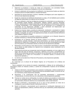 108 (Segunda Sección) DIARIO OFICIAL Viernes 29 de julio de 2016
 Determinar la procedencia e imponer las multas que correspondan a las autoridades fiscales,
en los supuestos y montos que se establecen en la Ley y los Lineamientos;
 Conducir la elaboración de los proyectos de modificación a las disposiciones fiscales que determine
la Subprocuraduría de Análisis Sistémico y Estudios Normativos;
 Administrar los recursos financieros, humanos, materiales y tecnológicos que le sean asignados, en
términos de las disposiciones aplicables;
 Expedir las constancias de identificación del personal a su cargo, a fin de habilitarlos para la práctica
de diligencias relacionadas con el ejercicio de sus funciones;
 Ordenar la notificación y todo tipo de diligencias procedentes de conformidad con sus atribuciones, a
las autoridades fiscales federales, contribuyentes, obligados solidarios, personas interesadas,
síndicos, representantes de colegios profesionales, grupos organizados de contribuyentes, sindicatos
y cámaras empresariales y sus confederaciones, de las actuaciones de su competencia de
conformidad con las disposiciones aplicables y previa autorización del Subprocurador que
corresponda, de acuerdo a la materia de su competencia;
 Celebrar los convenios, bases y acuerdos de colaboración, coordinación o concertación en materia
de promoción y difusión de la cultura contributiva, con las dependencias y entidades de los gobiernos
estatales y municipales, así como con las organizaciones privadas, de acuerdo al ámbito territorial de
cada Delegación Regional o Estatal;
 Tramitar el procedimiento de acuerdos conclusivos en coordinación con la Dirección General de
Acuerdos Conclusivos, en términos de las disposiciones aplicables;
 Coordinarse con la Dirección General de Asuntos Jurídicos en la defensa y procedimientos
administrativos, judiciales, laborales, contenciosos administrativos, que deriven del ejercicio de las
atribuciones en materia de su competencia, así como las que les sean encomendadas por la Titular
de la Procuraduría o por el Secretario General, en términos de las disposiciones aplicables;
 Representar a la Procuraduría en toda clase de juicios y procedimientos administrativos y laborales
que se deriven de actos emitidos en el ejercicio de su competencia, previa coordinación con la
Secretaría General;
 Instrumentar las acciones que correspondan ante los tribunales competentes, así como vigilar que se
hagan valer toda clase de derechos, excepciones y defensas en los juicios y procedimientos que
deriven de las resoluciones que emitan en el ejercicio de sus atribuciones, así como las que le sean
encomendadas por el Titular de la Procuraduría o el Secretario General, en términos de las
disposiciones aplicables; y,
 Las demás que les determine el Titular de la Procuraduría y otras disposiciones aplicables.
Asesores Jurídicos
De conformidad con el artículo 52 del Estatuto Orgánico de la Procuraduría de la Defensa del
Contribuyente:
“Para la prestación de los servicios de asesoría, representación y defensa de los contribuyentes, la
Procuraduría contará con Asesores Jurídicos, a quienes les corresponderá el ejercicio de las facultades
siguientes:
I. Analizar la información y documentación que le presente el contribuyente, a efecto de determinar la
procedencia de su representación y defensa fiscal ante las autoridades fiscales, en términos de Ley,
los Lineamientos y demás disposiciones aplicables;
II. Representar a los contribuyentes ante las autoridades administrativas y jurisdiccionales
correspondientes, en términos de la Ley, los Lineamientos y demás disposiciones aplicables;
III. Promover en nombre de los contribuyentes, los medios de defensa que procedan en contra de los
actos de las autoridades fiscales, en términos de las disposiciones legales respectivas, deduciendo
con oportunidad y eficacia los derechos de sus representados, hasta su total resolución;
IV. Recabar la información y documentación que en su caso se haya generado con motivo de la
investigación a que se refiere la fracción III del artículo 5 de la Ley;
V. Recibir la información y documentación que le proporcione el contribuyente relacionada con la
solicitud de representación y defensa, en términos de la Ley, los Lineamientos y demás disposiciones
aplicables;
 