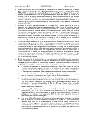 Viernes 29 de julio de 2016 DIARIO OFICIAL (Tercera Sección) 11
F. En el punto 84 de la Resolución de Inicio se menciona que la Secretaría observó que los aceros
planos recubiertos se fabrican bajo especificaciones de normas comunes (normas ASTM A653 y
ASTM A792); sin embargo, de acuerdo a las facturas de venta de Ternium, el producto de fabricación
nacional solamente se produce bajo las especificaciones de la norma ASTM A653. Al parecer no se
produce, o casi no se fabrican aceros planos recubiertos bajo la norma ASTM A792, la cual se refiere
a hojas de acero, con 55% de recubrimiento de aleación aluminio-zinc con proceso de inmersión en
caliente. Asimismo, la mercancía producida por Acero Prime, al tratarse de calidad automotriz, no se
determina de conformidad con las normas ASTM, sino que requiere la certificación por parte de cada
empresa automotriz.
G. El análisis de daño que realiza la Secretaría, en los puntos 166 a 215 de la Resolución de Inicio, en
específico sobre el apartado de efectos reales y potenciales sobre la rama de producción nacional,
sólo incluye la información de datos económicos y financieros de Ternium y Tenigal, que los define
como “rama de producción nacional” a pesar de representar sólo el 67% de la producción nacional.
Por lo anterior, se debe requerir a los otros productores nacionales no solicitantes, que representaron
aproximadamente el 33% de la producción nacional, para que la Secretaría se allegue de la totalidad
de información de los productores en el mercado nacional de aceros planos recubiertos y su
determinación preliminar y final represente la totalidad o casi la totalidad de los productores
nacionales, tal y como lo establece la legislación nacional e internacional aplicable.
H. El punto 92 de la Resolución de Inicio señala que Ternium y Tenigal importaron aceros planos
recubiertos de orígenes distintos a China y Taiwán, en volúmenes insignificantes durante el periodo
analizado (menos de 1% de las importaciones totales). Si bien el hecho de importar de otros orígenes
posiblemente no tiene un efecto adverso sobre los productores nacionales, esta situación convierte a
los productores en importadores del producto objeto de investigación. Aun cuando en realidad se
compruebe que dichas importaciones son insignificantes, se demuestra que efectivamente la
producción nacional no cuenta con capacidad suficiente para abastecer la demanda del mercado
nacional. Por lo anterior, la Secretaría debe aclarar las razones por las cuales Ternium y Tenigal
importaron esos productos, a qué sectores o mercados abastecieron y los usos y funciones para los
que se utilizan dichas compras.
I. Debido a la inexistencia de daño material a la rama de producción nacional, así como la ausencia del
vínculo causal entre las importaciones en supuesta discriminación de precios originarias de China y
de Taiwán, Acero Prime solicita dar por terminada la presente investigación de manera inmediata, sin
la aplicación de cuotas compensatorias. Lo anterior, en razón de lo siguiente:
a. la Secretaría deberá agotar los elementos del supuesto daño alegado a la producción nacional,
y evitar analizar sobre una supuesta amenaza de daño a la rama de producción nacional, pues
se presta a que la Secretaría tenga la consigna de encontrar a cualquier costa una afectación a
la rama de producción nacional, por el simple hecho de contar con información al respecto;
b. de acuerdo con lo señalado en el punto 108 de la Resolución de Inicio, el comportamiento de la
rama de producción nacional ha sido más positivo que las importaciones totales;
c. de acuerdo con el inciso b del punto 116 de la Resolución de Inicio, al acumular las
importaciones de China y de Taiwán, se observa un aumento de 56% en el periodo analizado y
53% en el periodo investigado. Sin embargo, estos porcentajes solamente reflejan una
participación en las importaciones totales de 8% para China y 6% para Taiwán, las cuales
superan ligeramente los umbrales mínimos para ser consideradas insignificantes en los
términos del Acuerdo Antidumping;
d. en los puntos 127 y 128 de la Resolución de Inicio, la Secretaría indica que las importaciones
originarias de China y de Taiwán incrementaron su participación en el consumo nacional
aparente (CNA) en 1.3 puntos porcentuales, sin embargo, la producción nacional incrementó su
participación en 2.6 puntos porcentuales en el CNA, cifra dos veces superior al aumento de
participación de la mercancía investigada;
e. en el punto 134 de la Resolución de Inicio, se menciona que las ventas al mercado interno de la
rama de producción nacional aumentaron su participación en el CNA en 4 puntos porcentuales.
Asimismo, en el punto 135 de la Resolución de Inicio se reconoce que las importaciones de
China y de Taiwán registraron una tendencia creciente en términos absolutos y relativos; así
como también la producción y ventas internas de la rama de producción nacional, pero se omite
mencionar que el desempeño positivo de la producción nacional fue aún mejor que las
importaciones investigadas;
 