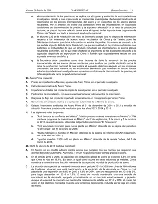 Viernes 29 de julio de 2016 DIARIO OFICIAL (Tercera Sección) 13
o. el comportamiento de los precios no se explica por el ingreso y evolución de las importaciones
investigadas, debido a que el precio de las mercancías investigadas obedece principalmente al
desempeño de los precios internacionales del acero y en específico de los aceros planos
recubiertos. Por lo anterior, no existe una correlación entre las importaciones en supuestas
condiciones de discriminación de precios y la supuesta afectación a la rama de producción
nacional, ya que no hay una relación causal entre el ingreso de las importaciones originarias de
China y de Taiwán y el daño a la rama de producción nacional;
p. en el punto 222 de la Resolución de Inicio, la Secretaría aceptó que no dispuso de información
respecto a los inventarios de aceros planos recubiertos de China y de Taiwán, pues las
Solicitantes indicaron que dicha información no estaba disponible. Lo anterior es contrario a lo
que señala el punto 240 de dicha Resolución, ya que en realidad no hay indicios suficientes que
sustenten la probabilidad de que en el futuro inmediato las importaciones de aceros planos
recubiertos aumenten, por lo que debe afectarse al argumento de las Solicitantes respecto a la
capacidad disponible de exportación de China y Taiwán que supuestamente resulta en una
supuesta amenaza de daño, y
q. la Secretaría debe considerar como otros factores de daño la tendencia de los precios
internacionales de los aceros planos recubiertos, para analizar su posible afectación sobre la
rama de producción nacional, la cual explica el supuesto deterioro alegado por las empresas
Solicitantes. De esta manera, no se encontrarán elementos que muestren un vínculo causal
entre las importaciones investigadas en supuestas condiciones de discriminación de precios y el
daño alegado a la rama de producción nacional.
27. Acero Prime presentó:
A. Precio de importación a México y ajustes de Acero Prime, en el periodo investigado.
B. Estructura corporativa de Acero Prime.
C. Importaciones totales del producto objeto de investigación, en el periodo investigado.
D. Pedimentos de importación, con sus respectivas facturas y documentos de internación.
E. Diagrama de flujo del producto importado temporalmente en consignación por Acero Prime.
F. Documento armonizado relativo a la aplicación automotriz de la lámina de acero.
G. Estados financieros auditados de Acero Prime al 31 de diciembre de 2014 y 2013 y estados de
situación financiera y estados de resultados para los años 2013, 2014 y 2015.
H. Las siguientes notas de prensa:
a. “Audi destaca su confianza en México”, “Mazda prepara nuevas inversiones en México” y “VW
mantiene programa de inversiones en México”, del 7 de septiembre, 3 de marzo y 7 de octubre
de 2015, respectivamente, obtenidas del periódico electrónico “El Financiero”;
b. “Ford anunciará inversión para nueva planta en México” obtenida de la página del periódico
“El Universal”, del 14 de enero de 2016;
c. “Toyota fabricará el Corolla en México” obtenida de la página de Internet de CNN Expansión,
del 15 de abril de 2015, y
d. “Hyundai invertirá 1,500 mdd en planta en México” obtenida de la revista Forbes, del 3 de
marzo de 2016.
28. El 26 de febrero de 2016 Coilplus manifestó:
A. En México no es posible adquirir ciertos aceros que cumplan con las normas que requieren sus
clientes del sector automotriz. Asimismo, Ternium no puede proveer ciertos grados de acero.
B. En el periodo 2013 a 2016, la capacidad de producción global de acero se expandió 8.8% en tanto
que China lo hizo en 15.1%. Es decir, al igual como ocurre en otras industrias de metales, China
comienza a concentrar una fracción relevante de la capacidad mundial de producción de acero.
C. La situación de superávit se mantendría estable en el periodo 2014 a 2016 con cifras de 160 millones
de toneladas, situación que está condicionada a la evolución de la demanda de China, la cual
pasaría de una expansión de 8.9% en 2013 a 1.9% en 2014, con una recuperación en 2015 de 3%,
para luego descender en 2016 a 1.5%. El resto del mundo mantendría una tasa estable de
crecimiento en la demanda, apoyada principalmente en el mercado estadounidense y japonés.
Aunque el superávit de mercado se mantendría relativamente estable en 2015 y 2016, el precio del
acero en los distintos mercados muestra una tendencia decreciente, inducida por la baja en precio
del hierro.
 