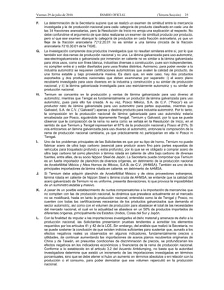 Viernes 29 de julio de 2016 DIARIO OFICIAL (Tercera Sección) 25
F. La determinación de la Secretaría supone que se realizó un examen de similitud entre la mercancía
investigada y la de producción nacional para cada categoría de producto clasificado en cada una de
las 34 fracciones arancelarias, pero la Resolución de Inicio no arroja una explicación al respecto. No
debe confundirse el argumento de que deba realizarse un examen de similitud producto por producto,
pero sí que ese examen abarque la categoría de productos en cada fracción arancelaria, ya que un
fleje de la fracción arancelaria 7212.20.01 no es similar a una lámina cincada de la fracción
arancelaria 7210.30.01 de la TIGIE.
G. La investigación comprende dos productos investigados que no resultan similares entre sí, por lo que
también son dos ramas de producción nacional y no una. La lámina galvanizada para uso automotriz,
sea electrogalvanizada o galvanizada por inmersión en caliente no es similar a la lámina galvanizada
para otros usos, como son línea blanca, industrias diversas o construcción, pues son independientes,
no compiten entre sí y están diseñados para usos finales distintos. Asimismo, para poder vender a la
industria automotriz se requieren certificaciones automotrices que avalen la calidad de producto, de
una forma estable y bajo proveeduría masiva. Es claro que, en este caso, hay dos productos
exportados y dos productos nacionales que deben examinarse por separado: i) el acero plano
recubierto investigado para usos diversos en la industria y construcción y su similar de producción
nacional, y ii) la lámina galvanizada investigada para uso estrictamente automotriz y su similar de
producción nacional.
H. Ternium se concentra en la producción y ventas de lámina galvanizada para uso diverso al
automotriz, mientras que Tenigal es fundamentalmente un productor de lámina galvanizada para uso
automotriz, pues para ello fue creada. A su vez, Posco México, S.A. de C.V. (“Posco”) es un
productor neto de lámina galvanizada para uso automotriz para partes expuestas, mientras que
Galvasid, S.A. de C.V. (“Galvasid”) apenas y destina producto para industria automotriz. Por lo tanto,
la composición en la producción nacional de lámina galvanizada para uso automotriz estaría
encabezada por Posco, siguiéndole lejanamente Tenigal, Ternium y Galvasid, por lo que se puede
observar que la composición de la rama no sería como se señala en la Resolución de Inicio, en el
sentido de que Ternium y Tenigal representan el 67% de la producción nacional y Posco el 21%. Si
nos enfocamos en lámina galvanizada para uso diverso al automotriz, entonces la composición de la
rama de producción nacional cambiaría, ya que prácticamente no participarían en ella ni Posco ni
Tenigal.
I. Uno de los problemas principales de las Solicitantes es que por su tipo de horno, Ternium no puede
fabricar acero de ultra bajo carbono (esencial para producir acero fino para partes expuestas de
vehículos para troquelado profundo y extra profundo), por lo que se ve obligado a comprar acero de
ultra bajo carbono tal como planchón o lámina rolada en caliente de ultra bajo carbono de diversas
fuentes, entre ellas, de su socio Nippon Steel de Japón. La Secretaría puede comprobar que Ternium
es un fuerte importador de planchón de diversos orígenes, en detrimento de la producción nacional
de ArcelorMittal México y Altos Hornos de México, S.A.B. de C.V. (AHMSA). También es uno de los
principales importadores de lámina rolada en caliente, en detrimento de AHMSA.
J. Si Ternium debe adquirir planchón de ArcelorMittal México y de otros proveedores extranjeros,
lámina rolada en caliente de Nippon Steel y lámina cruda de AHMSA, se entiende que la calidad del
acero galvanizado de Ternium no es uniforme, presenta desviaciones, lo que provoca la imposibilidad
de un suministro estable y masivo.
K. A pesar de un posible establecimiento de cuotas compensatorias a la importación de mercancías que
no compiten con las de producción nacional, la dinámica que prevalece actualmente en el mercado
no se modificará, hasta en tanto la producción nacional, entendida como la de Tenigal y Posco, no
cuenten con todas las certificaciones necesarias de los productos galvanizados que demanda el
sector automotriz, así como con el volumen de producción para abastecer el total de las necesidades
del mercado nacional, el cual en la actualidad se abastece en un 50% de productos importados de
diferentes orígenes, principalmente los Estados Unidos, Corea del Sur y Japón.
L. Con la finalidad de imputar a las importaciones investigadas el daño material y amenaza de daño a la
producción nacional, las Solicitantes presentaron pruebas tendientes a acreditar los elementos
requeridos por los artículos 41 y 42 de la LCE. Sin embargo, del análisis que realizó la Secretaría, no
se puede sostener la conclusión de que existen indicios suficientes para sustentar que, aunado a los
efectos negativos reales ya observados en algunos indicadores, fundamentalmente precios y
utilidades, de continuar aumentando las importaciones de aceros planos recubiertos originarias de
China y de Taiwán, en presuntas condiciones de discriminación de precios, se profundizarían los
efectos negativos en los indicadores económicos y financieros de la rama de producción nacional.
Conforme a lo establecido en el artículo 3.2 del Acuerdo Antidumping, no basta que la autoridad
investigadora determine que existió un incremento de las importaciones investigadas en términos
porcentuales, sino que se debe atener si hubo un aumento en términos absolutos o en relación con la
producción o el consumo, para poder demostrar que ese volumen repercutió en la producción
nacional.
 