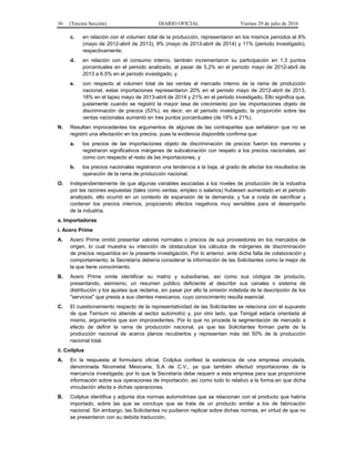 36 (Tercera Sección) DIARIO OFICIAL Viernes 29 de julio de 2016
c. en relación con el volumen total de la producción, representaron en los mismos periodos el 8%
(mayo de 2012-abril de 2013), 9% (mayo de 2013-abril de 2014) y 11% (periodo investigado),
respectivamente;
d. en relación con el consumo interno, también incrementaron su participación en 1.3 puntos
porcentuales en el periodo analizado, al pasar de 5.2% en el periodo mayo de 2012-abril de
2013 a 6.5% en el periodo investigado, y
e. con respecto al volumen total de las ventas al mercado interno de la rama de producción
nacional, estas importaciones representaron 20% en el periodo mayo de 2012-abril de 2013,
18% en el lapso mayo de 2013-abril de 2014 y 21% en el periodo investigado. Ello significa que,
justamente cuando se registró la mayor tasa de crecimiento por las importaciones objeto de
discriminación de precios (53%), es decir, en el periodo investigado, la proporción sobre las
ventas nacionales aumentó en tres puntos porcentuales (de 18% a 21%).
N. Resultan improcedentes los argumentos de algunas de las contrapartes que señalaron que no se
registró una afectación en los precios, pues la evidencia disponible confirma que:
a. los precios de las importaciones objeto de discriminación de precios fueron los menores y
registraron significativos márgenes de subvaloración con respeto a los precios nacionales, así
como con respecto al resto de las importaciones, y
b. los precios nacionales registraron una tendencia a la baja, al grado de afectar los resultados de
operación de la rama de producción nacional.
O. Independientemente de que algunas variables asociadas a los niveles de producción de la industria
por las razones expuestas (tales como ventas, empleo o salarios) hubiesen aumentado en el periodo
analizado, ello ocurrió en un contexto de expansión de la demanda, y fue a costa de sacrificar y
contener los precios internos, propiciando efectos negativos muy sensibles para el desempeño
de la industria.
a. Importadoras
i. Acero Prime
A. Acero Prime omitió presentar valores normales o precios de sus proveedores en los mercados de
origen, lo cual muestra su intención de obstaculizar los cálculos de márgenes de discriminación
de precios requeridos en la presente investigación. Por lo anterior, ante dicha falta de colaboración y
comportamiento, la Secretaría debería considerar la información de las Solicitantes como la mejor de
la que tiene conocimiento.
B. Acero Prime omite identificar su matriz y subsidiarias, así como sus códigos de producto,
presentando, asimismo, un resumen público deficiente al describir sus canales o sistema de
distribución y los ajustes que reclama, sin pasar por alto la omisión indebida de la descripción de los
"servicios" que presta a sus clientes mexicanos, cuyo conocimiento resulta esencial.
C. El cuestionamiento respecto de la representatividad de las Solicitantes se relaciona con el supuesto
de que Ternium no atiende al sector automotriz y, por otro lado, que Tenigal estaría orientada al
mismo, argumentos que son improcedentes. Por lo que no procede la segmentación de mercado a
efecto de definir la rama de producción nacional, ya que las Solicitantes forman parte de la
producción nacional de aceros planos recubiertos y representan más del 50% de la producción
nacional total.
ii. Coilplus
A. En la respuesta al formulario oficial, Coilplus confesó la existencia de una empresa vinculada,
denominada Nicometal Mexicana, S.A de C.V., ya que también efectuó importaciones de la
mercancía investigada; por lo que la Secretaría debe requerir a esta empresa para que proporcione
información sobre sus operaciones de importación, así como todo lo relativo a la forma en que dicha
vinculación afecta a dichas operaciones.
B. Coilplus identifica y adjunta dos normas automotrices que se relacionan con el producto que habría
importado, sobre las que se concluye que se trata de un producto similar a los de fabricación
nacional. Sin embargo, las Solicitantes no pudieron replicar sobre dichas normas, en virtud de que no
se presentaron con su debida traducción.
 