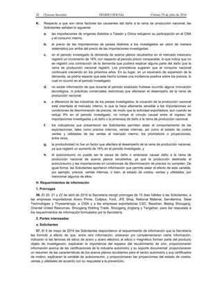 42 (Tercera Sección) DIARIO OFICIAL Viernes 29 de julio de 2016
K. Respecto a que son otros factores los causantes del daño a la rama de producción nacional, las
Solicitantes señalan lo siguiente:
a. las importaciones de orígenes distintos a Taiwán y China redujeron su participación en el CNA
y el consumo interno;
b. el precio de las importaciones de países distintos a los investigados se ubicó de manera
sistemática por arriba del precio de las importaciones investigadas;
c. en el periodo investigado la demanda de aceros planos recubiertos en el mercado mexicano
registró un incremento de 18% con respecto al periodo previo comparable, lo que indica que no
se registró una contracción de la demanda que pudiera explicar alguna parte del daño que la
rama de producción nacional registró. Los pronósticos sugieren que el consumo nacional
continuará creciendo en los próximos años. En su lugar, en un escenario de expansión de la
demanda, se podría esperar que este hecho tuviese una incidencia positiva sobre los precios, lo
cual no ocurrió en el periodo investigado;
d. no existe información de que durante el periodo analizado hubiese ocurrido alguna innovación
tecnológica, ni prácticas comerciales restrictivas que afectaran el desempeño de la rama de
producción nacional;
e. a diferencia de las industrias de los países investigados, la vocación de la producción nacional
está orientada al mercado interno, lo que la hace altamente sensible a las importaciones en
condiciones de discriminación de precios, de modo que la actividad exportadora, aun cuando se
redujo 9% en el periodo investigado, no rompe el vínculo causal entre el ingreso de
importaciones investigadas y el daño o la amenaza de daño a la rama de producción nacional;
f. los indicadores que presentaron las Solicitantes permiten aislar el comportamiento de las
exportaciones, tales como precios internos, ventas internas, así como el estado de costos
ventas y utilidades de las ventas al mercado interno, los pronósticos o proyecciones,
entre otros;
g. la productividad no fue un factor que afectara el desempeño de la rama de producción nacional,
ya que registró un aumento de 16% en el periodo investigado, y
h. el autoconsumo no puede ser la causa de daño o amenazar causar daño a la rama de
producción nacional de aceros planos recubiertos, ya que la producción destinada al
autoconsumo y las importaciones en condiciones de discriminación de precios no compiten. De
igual forma, las Solicitantes aportaron información que permite aislar el efecto de esta variable,
por ejemplo, precios, ventas internas, o bien, el estado de costos, ventas y utilidades, por
mencionar algunos de ellos.
H. Requerimientos de información
1. Prórrogas
56. El 20, 21 y 22 de abril de 2016 la Secretaría otorgó prórrogas de 15 días hábiles a las Solicitantes, a
las empresas importadoras Acero Prime, Coilplus, Ford, JFE Shoji, National Material, Servilámina, Steel
Technologies y Thyssenkrupp, a CISA y a las empresas exportadoras CSC, Baoshan, Beijing Shougang,
Oriental United Resources, Shougang Holding Trade, Shougang Jingtang y Tangshan, para dar respuesta a
los requerimientos de información formulados por la Secretaría.
2. Partes interesadas
a. Solicitantes
57. El 9 de mayo de 2016 las Solicitantes respondieron al requerimiento de información que la Secretaría
les formuló a efecto de que, entre otra información, aclararan y/o complementaran cierta información;
indicaran si las láminas de silicio de acero y acero eléctrico al silicio o magnético forman parte del producto
objeto de investigación; explicaran la importancia del espesor del recubrimiento de zinc; proporcionaran
información acerca de las certificaciones de la industria automotriz y su soporte documental; proporcionaran
un resumen de las características de los aceros planos recubiertos para el sector automotriz y sus certificados
de molino; explicaran la variable de autoconsumo, y proporcionaran las proyecciones del estado de costos,
ventas y utilidades de acuerdo con su respuesta a la prevención.
 