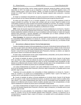 36 (Primera Sección) DIARIO OFICIAL Viernes 29 de julio de 2016
Margen: Es la suma de flete, merma, margen comercial, transporte, ajustes de calidad y costo de manejo
observados en 2015. Se emplea la que es específica a cada tipo de combustible (gasolina menor a 92
octanos, gasolina mayor o igual a 92 octanos y diésel), y se estima con base en la información de Pemex
enviada a la SHCP para el cálculo de las tasas del impuesto especial sobre producción y servicios
durante 2015.
El margen se actualizará mensualmente de manera proporcional conforme a la inflación esperada para
2016 de acuerdo con los Criterios Generales de Política Económica para el ejercicio fiscal de 2016.
Se aclara que este margen no es un concepto regulatorio, ya que no se estará regulando la tarifa de
ninguna actividad de suministro. Se incluye este concepto para que el precio máximo al público de los
combustibles considere los costos actuales de las diversas actividades de suministro. Sin embargo, es posible
que en la determinación final de precios que realicen estaciones de servicio, pueda observarse un menor
precio en la medida en que se refuerce la competencia y la eficiencia en el sector.
IEPS: Cuotas del impuesto especial sobre producción y servicios establecidas en el artículo 2o., fracción I,
inciso D) de la Ley del Impuesto Especial sobre Producción y Servicios, incluyendo, en su caso, los estímulos
fiscales establecidos mediante el Decreto por el que se establecen estímulos fiscales en materia del impuesto
especial sobre producción y servicios aplicables a los combustibles que se indican, publicado el 24 de
diciembre de 2015 en el Diario Oficial de la Federación.
Otros Conceptos: Se incluirán las cuotas del impuesto especial sobre producción y servicios aplicable a
los combustibles fósiles establecidas en el artículo 2o., fracción I, inciso H) de la Ley del Impuesto Especial
sobre Producción y Servicios, las cuotas establecidas en el artículo 2o.-A de dicha Ley, y el impuesto al valor
agregado.
 APLICACIÓN DE LA BANDA DE PRECIOS Y CUOTAS COMPLEMENTARIAS
Cuando el resultado de aplicar la fórmula establecida en la fracción III del artículo Quinto del Decreto 2015,
sea mayor al valor máximo de la Banda aplicable para 2016 (Banda de precios) o inferior al valor mínimo de la
misma, la SHCP podrá establecer cuotas complementarias y temporales a las establecidas en el artículo 2o.,
fracción I, inciso D) de la Ley del Impuesto Especial sobre Producción y Servicios. Lo anterior, con objeto de
que el precio máximo no se desvíe de la Banda de precios.
En estos casos, la determinación de las cuotas complementarias y temporales y de los precios máximos al
consumidor se efectuará conforme a lo siguiente:
A.- Cuando el resultado de aplicar la fórmula establecida en el artículo Quinto, fracción III del Decreto
2015, sea inferior al valor mínimo de la Banda de precios, se aplicará como precio máximo al público dicho
valor mínimo, y las cuotas complementarias para cada uno de los combustibles serán equivalentes al valor
absoluto de la diferencia entre el precio máximo al público calculado para el mes correspondiente y el valor
mínimo establecido en la Banda de precios para el combustible correspondiente.
Las cuotas complementarias se sumarán a las cuotas establecidas en el artículo 2o., fracción I, inciso D)
de la Ley del Impuesto Especial sobre Producción y Servicios, según corresponda, y el resultado será la cuota
aplicable, según se trate.
Tratándose de la cuota aplicable a los combustibles no fósiles establecida en el artículo 2o., fracción I,
inciso D), numeral 2, se sumará con la correspondiente a la gasolina mayor o igual a 92 octanos, y el
resultado será la cuota aplicable en términos del citado artículo.
B.- Cuando el resultado de aplicar la fórmula establecida en el artículo Quinto, fracción III del Decreto
2015, sea superior al valor máximo de la Banda de precios, se aplicará como precio máximo al público dicho
valor máximo, y las cuotas complementarias para cada uno de los combustibles serán equivalentes al valor
absoluto de la diferencia entre el precio máximo al público calculado para el mes correspondiente y el valor
máximo establecido en la Banda de precios para el combustible correspondiente.
Las cuotas complementarias se restarán de las cuotas establecidas en el artículo 2o., fracción I, inciso D)
de la Ley del Impuesto Especial sobre Producción y Servicios, según corresponda, y el resultado será la cuota
aplicable, según se trate.
Tratándose de la cuota aplicable a los combustibles no fósiles establecida en el artículo 2o., fracción I,
inciso D), numeral 2 de la Ley del Impuesto Especial sobre Producción y Servicio, se disminuirá con la
correspondiente a la gasolina mayor o igual a 92 octanos, y el resultado será la cuota aplicable en términos
del citado artículo.
 