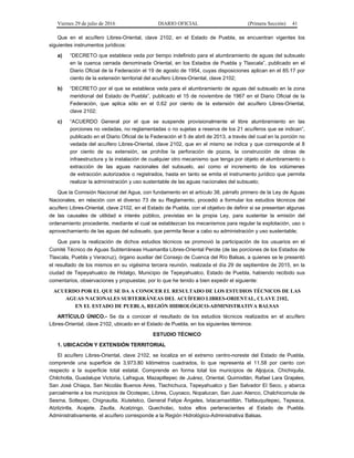 Viernes 29 de julio de 2016 DIARIO OFICIAL (Primera Sección) 41
Que en el acuífero Libres-Oriental, clave 2102, en el Estado de Puebla, se encuentran vigentes los
siguientes instrumentos jurídicos:
a) “DECRETO que establece veda por tiempo indefinido para el alumbramiento de aguas del subsuelo
en la cuenca cerrada denominada Oriental, en los Estados de Puebla y Tlaxcala”, publicado en el
Diario Oficial de la Federación el 19 de agosto de 1954, cuyas disposiciones aplican en el 85.17 por
ciento de la extensión territorial del acuífero Libres-Oriental, clave 2102;
b) “DECRETO por el que se establece veda para el alumbramiento de aguas del subsuelo en la zona
meridional del Estado de Puebla”, publicado el 15 de noviembre de 1967 en el Diario Oficial de la
Federación, que aplica sólo en el 0.62 por ciento de la extensión del acuífero Libres-Oriental,
clave 2102;
c) “ACUERDO General por el que se suspende provisionalmente el libre alumbramiento en las
porciones no vedadas, no reglamentadas o no sujetas a reserva de los 21 acuíferos que se indican”,
publicado en el Diario Oficial de la Federación el 5 de abril de 2013, a través del cual en la porción no
vedada del acuífero Libres-Oriental, clave 2102, que en el mismo se indica y que corresponde al 8
por ciento de su extensión, se prohíbe la perforación de pozos, la construcción de obras de
infraestructura y la instalación de cualquier otro mecanismo que tenga por objeto el alumbramiento o
extracción de las aguas nacionales del subsuelo, así como el incremento de los volúmenes
de extracción autorizados o registrados, hasta en tanto se emita el instrumento jurídico que permita
realizar la administración y uso sustentable de las aguas nacionales del subsuelo;
Que la Comisión Nacional del Agua, con fundamento en el artículo 38, párrafo primero de la Ley de Aguas
Nacionales, en relación con el diverso 73 de su Reglamento, procedió a formular los estudios técnicos del
acuífero Libres-Oriental, clave 2102, en el Estado de Puebla, con el objetivo de definir si se presentan algunas
de las causales de utilidad e interés público, previstas en la propia Ley, para sustentar la emisión del
ordenamiento procedente, mediante el cual se establezcan los mecanismos para regular la explotación, uso o
aprovechamiento de las aguas del subsuelo, que permita llevar a cabo su administración y uso sustentable;
Que para la realización de dichos estudios técnicos se promovió la participación de los usuarios en el
Comité Técnico de Aguas Subterráneas Huamantla Libres-Oriental Perote (de las porciones de los Estados de
Tlaxcala, Puebla y Veracruz), órgano auxiliar del Consejo de Cuenca del Río Balsas, a quienes se le presentó
el resultado de los mismos en su vigésima tercera reunión, realizada el día 29 de septiembre de 2015, en la
ciudad de Tepeyahualco de Hidalgo, Municipio de Tepeyahualco, Estado de Puebla, habiendo recibido sus
comentarios, observaciones y propuestas; por lo que he tenido a bien expedir el siguiente:
ACUERDO POR EL QUE SE DA A CONOCER EL RESULTADO DE LOS ESTUDIOS TÉCNICOS DE LAS
AGUAS NACIONALES SUBTERRÁNEAS DEL ACUÍFERO LIBRES-ORIENTAL, CLAVE 2102,
EN EL ESTADO DE PUEBLA, REGIÓN HIDROLÓGICO-ADMINISTRATIVA BALSAS
ARTÍCULO ÚNICO.- Se da a conocer el resultado de los estudios técnicos realizados en el acuífero
Libres-Oriental, clave 2102, ubicado en el Estado de Puebla, en los siguientes términos:
ESTUDIO TÉCNICO
1. UBICACIÓN Y EXTENSIÓN TERRITORIAL
El acuífero Libres-Oriental, clave 2102, se localiza en el extremo centro-noreste del Estado de Puebla,
comprende una superficie de 3,973.80 kilómetros cuadrados, lo que representa el 11.58 por ciento con
respecto a la superficie total estatal. Comprende en forma total los municipios de Aljojuca, Chichiquila,
Chilchotla, Guadalupe Victoria, Lafragua, Mazapiltepec de Juárez, Oriental, Quimixtlán, Rafael Lara Grajales,
San José Chiapa, San Nicolás Buenos Aires, Tlachichuca, Tepeyahualco y San Salvador El Seco, y abarca
parcialmente a los municipios de Ocotepec, Libres, Cuyoaco, Nopalucan, San Juan Atenco, Chalchicomula de
Sesma, Soltepec, Chignautla, Xiutetelco, General Felipe Ángeles, Ixtacamaxtitlán, Tlatlauquitepec, Tepeaca,
Atzitzintla, Acajete, Zautla, Acatzingo, Quecholac, todos ellos pertenecientes al Estado de Puebla.
Administrativamente, el acuífero corresponde a la Región Hidrológico-Administrativa Balsas.
 