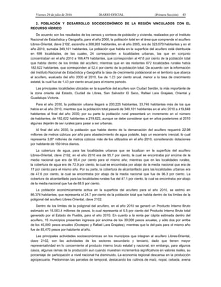 Viernes 29 de julio de 2016 DIARIO OFICIAL (Primera Sección) 43
2. POBLACIÓN Y DESARROLLO SOCIOECONÓMICO DE LA REGIÓN VINCULADOS CON EL
RECURSO HÍDRICO
De acuerdo con los resultados de los censos y conteos de población y vivienda, realizados por el Instituto
Nacional de Estadística y Geografía, para el año 2000, la población total en el área que comprende el acuífero
Libres-Oriental, clave 2102, ascendía a 308,903 habitantes, en el año 2005, era de 323,073 habitantes y en el
año 2010, sumaba 349,101 habitantes. La población que habita en la superficie del acuífero está distribuida
en 696 localidades, de las cuales, 24 corresponden a localidades urbanas, las que en conjunto
concentraban en el año 2010 a 166,479 habitantes, que corresponden al 47.6 por ciento de la población total
que habita dentro de los límites del acuífero; mientras que en las restantes 672 localidades rurales había
182,622 habitantes, que corresponden al 52.4 por ciento de la población total. De acuerdo con la información
del Instituto Nacional de Estadística y Geografía la tasa de crecimiento poblacional en el territorio que abarca
el acuífero, evaluada del año 2000 al 2010, fue de 1.23 por ciento anual, menor a la tasa de crecimiento
estatal, la cual fue de 1.43 por ciento anual para el mismo periodo.
Las principales localidades ubicadas en la superficie del acuífero son Ciudad Serdán, la más importante de
la zona oriente del Estado, Ciudad de Libres, San Salvador El Seco, Rafael Lara Grajales, Oriental y
Guadalupe Victoria.
Para el año 2030, la población urbana llegará a 200,225 habitantes, 33,746 habitantes más de los que
había en el año 2010, mientras que la población total pasará de 349,101 habitantes en el año 2010 a 419,848
habitantes al final del año 2030; por su parte la población rural presentará un incremento en el número
de habitantes, de 182,622 habitantes a 219,622, aunque se debe considerar que en años posteriores al 2010
algunas dejarán de ser rurales para pasar a ser urbanas.
Al final del año 2030, la población que habite dentro de la demarcación del acuífero requerirá 22.98
millones de metros cúbicos por año para abastecimiento de agua potable, bajo un escenario inercial; lo cual
representa 3.87 millones de metros cúbicos más de los utilizados en el año 2010, considerando dotaciones
por habitante de 150 litros diarios.
La cobertura de agua, para las localidades urbanas que se localizan en la superficie del acuífero
Libres-Oriental, clave 2102, en el año 2010 era de 95.7 por ciento, la cual se encontraba por encima de la
media nacional que era de 95.4 por ciento para el mismo año; mientras que en las localidades rurales,
la cobertura de agua era de 72.9 por ciento, la cual se encontraba por abajo de la media nacional que era de
77 por ciento para el mismo año. Por su parte, la cobertura de alcantarillado para las localidades urbanas era
de 47.6 por ciento, la cual se encontraba por abajo de la media nacional que fue de 96.3 por ciento. La
cobertura de alcantarillado para las localidades rurales fue del 47.1 por ciento, la cual se encontraba por abajo
de la media nacional que fue de 68.9 por ciento.
La población económicamente activa en la superficie del acuífero para el año 2010, se estimó en
86,374 habitantes, que representa el 24.7 por ciento de la población total que habita dentro de los límites de la
poligonal del acuífero Libres-Oriental, clave 2102.
Dentro de los límites de la poligonal del acuífero, en el año 2010 se generó un Producto Interno Bruto
estimado en 16,583.4 millones de pesos, lo cual representa el 5.5 por ciento del Producto Interno Bruto total
generado por el Estado de Puebla, para el año 2010. En cuanto a la renta per cápita estimada dentro del
acuífero, 15 municipios presentan ingresos por encima de los 30,000 pesos anuales, y sólo dos por arriba
de los 40,000 pesos anuales (Ocotepec y Rafael Lara Grajales); mientras que la del país para el mismo año
fue de 85,470 pesos por habitante al año.
Las principales actividades socioeconómicas en los municipios que integran al acuífero Libres-Oriental,
clave 2102, son las actividades de los sectores secundario y terciario, dado que tienen mayor
representatividad en lo concerniente al producto interno bruto estatal y nacional; sin embargo, para algunos
casos, algunas ramas de la producción aun cuando muestran incrementos significativos en valores reales, su
porcentaje de participación a nivel nacional ha disminuido. La economía regional descansa en la producción
agropecuaria. Predominan las parcelas de temporal, destacando los cultivos de maíz, nopal, cebada, avena
 
