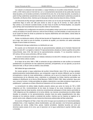 Viernes 29 de julio de 2016 DIARIO OFICIAL (Primera Sección) 47
Con relación a la elevación del nivel estático, o carga hidráulica en el acuífero Libres-Oriental, varía entre
2,325 y 2,440 metros sobre el nivel del mar, con un comportamiento decreciente de las partes altas hacia las
áreas lacustres y en los bordes suroriental y nororiental de la zona. Así, en las áreas lacustres, se presenta un
patrón de flujo subterráneo característico de cuencas cerradas, donde la alimentación subterránea procede de
Huamantla y de Buenos Aires, mientras que la descarga se realiza hacia las áreas de Libres y Oriental.
Las direcciones de flujo del agua subterránea son de norte a sur en la zona de Huamantla, cuando el flujo
subterráneo llega al centro del valle justo donde se ubica el Lago de El Carmen, la mayor parte del
flujo cambia a una dirección suroeste-noreste, es decir hacia el acuífero de Perote-Zayaleta; una pequeña
parte del flujo sale horizontalmente hacia el acuífero Valle de Tecamachalco.
Los resultados de la configuración de evolución al nivel estático indican que la zona con abatimientos más
críticos se localiza en la porción centro-sur, entre el Cerro El Brujo y Las Derrumbadas, en esta zona junto con
la de Ciudad de Libres es donde se presentan los mayores abatimientos del nivel estático, siendo éstas de
0.50 a 0.90 metros por año.
Similar a la distribución anterior, el flujo del área lacustre de Tepeyahualco no converge en el sitio ocupado
por el lago, sino hacia la zona de bombeo, al poniente de aquélla y se vislumbra una salida subterránea
dirigida al vecino Estado de Veracruz.
5.3 Extracción del agua subterránea y su distribución por usos
De acuerdo con la información del censo de aprovechamientos realizado por la Comisión Nacional del
Agua en el año 2011, se registró un total de 713 aprovechamientos ubicados en toda la superficie del acuífero
Libres-Oriental, clave 2102. Del total de los aprovechamientos censados, 71 se encuentran inactivos y
547 activos; 423 son pozos profundos y 290 son norias.
El volumen de extracción estimado con métodos indirectos en el año 2010, indicaba que este era de 103.0
millones de metros cúbicos anuales.
En el lapso de los años 1964 a 1996, la extracción de agua subterránea en este acuífero se incrementó
paralelamente a la perforación de más captaciones profundas, principalmente, con uso agrícola, ya que de la
extracción total, un 85 por ciento se destina a esa actividad.
5.4 Calidad del agua subterránea
De manera general, el agua subterránea del acuífero Libres-Oriental, clave 2102 es de baja salinidad,
predominantemente bicarbonatada-cálcica, que corresponde a agua de reciente infiltración que ha circulado
principalmente a través de rocas sedimentarias y volcánicas, por lo que en la mayoría de las muestras, las
concentraciones de los diferentes iones y elementos no sobrepasan los límites máximos permisibles que
establece la Modificación de la Norma Oficial Mexicana “NOM-127-SSA1-1994, Salud ambiental. Agua para
uso y consumo humano. Límites permisibles de calidad y tratamientos a que debe someterse el agua para su
potabilización”, publicada en el Diario Oficial de la Federación el 22 de noviembre de 2000.
La concentración de sólidos totales disueltos presenta valores que varían de menos de 100 a 2,600
miligramos por litro, incrementándose de las áreas de recarga en las zonas montañosas a las zonas
de descarga hacia las áreas lacustres, donde las concentraciones sobrepasan el límite máximo permisible de
1,000 miligramos por litro establecido en la norma referida. Las menores concentraciones de sólidos totales
disueltos se presentan en los aprovechamientos ubicados hacia las partes topográficamente más altas,
ubicadas en los extremos oriental y occidental del acuífero, mientras que los mayores se registran en la
porción centro-norte, reflejando de esta manera las direcciones preferenciales del flujo subterráneo.
De acuerdo al Diagrama de Piper, el tipo más común de agua que se presenta es la mixta bicarbonatada,
sulfatada-mixta y mixta magnésica cálcica bicarbonatada, que está asociada a las formaciones geológicas
constituidas por arenas, arcillas limos, gravas, material piroclástico, depósitos lacustres así como por
derrames ígneos propios de la zona, que al reaccionar con el agua subterránea le aportan distintas sales
y minerales.
 