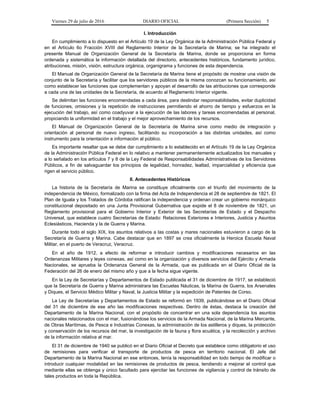 Viernes 29 de julio de 2016 DIARIO OFICIAL (Primera Sección) 5
I. Introducción
En cumplimiento a lo dispuesto en el Artículo 19 de la Ley Orgánica de la Administración Pública Federal y
en el Artículo 6o Fracción XVIII del Reglamento Interior de la Secretaría de Marina; se ha integrado el
presente Manual de Organización General de la Secretaría de Marina, donde se proporciona en forma
ordenada y sistemática la información detallada del directorio, antecedentes históricos, fundamento jurídico,
atribuciones, misión, visión, estructura orgánica, organigrama y funciones de esta dependencia.
El Manual de Organización General de la Secretaría de Marina tiene el propósito de mostrar una visión de
conjunto de la Secretaría y facilitar que los servidores públicos de la misma conozcan su funcionamiento, así
como establecer las funciones que complementan y apoyan el desarrollo de las atribuciones que corresponde
a cada una de las unidades de la Secretaría, de acuerdo al Reglamento Interior vigente.
Se delimitan las funciones encomendadas a cada área, para deslindar responsabilidades, evitar duplicidad
de funciones, omisiones y la repetición de instrucciones permitiendo el ahorro de tiempo y esfuerzos en la
ejecución del trabajo, así como coadyuvar a la ejecución de las labores y tareas encomendadas al personal,
propiciando la uniformidad en el trabajo y el mejor aprovechamiento de los recursos.
El Manual de Organización General de la Secretaría de Marina sirve como medio de integración y
orientación al personal de nuevo ingreso, facilitando su incorporación a las distintas unidades, así como
instrumento para la orientación e información al público.
Es importante resaltar que se debe dar cumplimiento a lo establecido en el Artículo 19 de la Ley Orgánica
de la Administración Pública Federal en lo relativo a mantener permanentemente actualizados los manuales y
a lo señalado en los artículos 7 y 8 de la Ley Federal de Responsabilidades Administrativas de los Servidores
Públicos, a fin de salvaguardar los principios de legalidad, honradez, lealtad, imparcialidad y eficiencia que
rigen el servicio público.
II. Antecedentes Históricos
La historia de la Secretaría de Marina se constituye oficialmente con el triunfo del movimiento de la
independencia de México, formalizado con la firma del Acta de Independencia el 28 de septiembre de 1821. El
Plan de Iguala y los Tratados de Córdoba ratifican la independencia y ordenan crear un gobierno monárquico
constitucional depositado en una Junta Provisional Gubernativa que expide el 8 de noviembre de 1821, un
Reglamento provisional para el Gobierno Interior y Exterior de las Secretarías de Estado y el Despacho
Universal, que establece cuatro Secretarías de Estado: Relaciones Exteriores e Interiores, Justicia y Asuntos
Eclesiásticos, Hacienda y la de Guerra y Marina.
Durante todo el siglo XIX, los asuntos relativos a las costas y mares nacionales estuvieron a cargo de la
Secretaría de Guerra y Marina. Cabe destacar que en 1897 se crea oficialmente la Heroica Escuela Naval
Militar, en el puerto de Veracruz, Veracruz.
En el año de 1912, a efecto de reformar e introducir cambios y modificaciones necesarios en las
Ordenanzas Militares y leyes conexas, así como en la organización y diversos servicios del Ejército y Armada
Nacionales, se aprueba la Ordenanza General de la Armada, que es publicada en el Diario Oficial de la
Federación del 26 de enero del mismo año y que a la fecha sigue vigente.
En la Ley de Secretarías y Departamentos de Estado publicada el 31 de diciembre de 1917, se estableció
que la Secretaría de Guerra y Marina administrara las Escuelas Náuticas, la Marina de Guerra, los Arsenales
y Diques, el Servicio Médico Militar y Naval, la Justicia Militar y la expedición de Patentes de Corso.
La Ley de Secretarías y Departamentos de Estado se reformó en 1939, publicándose en el Diario Oficial
del 31 de diciembre de ese año las modificaciones respectivas. Dentro de éstas, destaca la creación del
Departamento de la Marina Nacional, con el propósito de concentrar en una sola dependencia los asuntos
nacionales relacionados con el mar, fusionándose los servicios de la Armada Nacional, de la Marina Mercante,
de Obras Marítimas, de Pesca e Industrias Conexas, la administración de los astilleros y diques, la protección
y conservación de los recursos del mar, la investigación de la fauna y flora acuática, y la recolección y archivo
de la información relativa al mar.
El 31 de diciembre de 1940 se publicó en el Diario Oficial el Decreto que establece como obligatorio el uso
de remisiones para verificar el transporte de productos de pesca en territorio nacional. El Jefe del
Departamento de la Marina Nacional en ese entonces, tenía la responsabilidad en todo tiempo de modificar o
introducir cualquier modalidad en las remisiones de productos de pesca, tendiendo a mejorar el control que
mediante ellas se obtenga y único facultado para ejercitar las funciones de vigilancia y control de tránsito de
tales productos en toda la República.
 