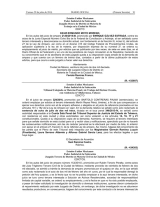 Viernes 29 de julio de 2016 DIARIO OFICIAL (Primera Sección) 91
Estados Unidos Mexicanos
Poder Judicial de la Federación
Juzgado Octavo de Distrito en Materia de
Trabajo en la Ciudad de México
EDICTO
DAVID EDMUNDO MOYO MORENO.
En los autos del juicio de amparo 2120/2015-III, promovido por ENRIQUE GÁLVEZ ESTRADA, contra los
actos de la Junta Especial Número Ocho Bis de la Federal de Conciliación y Arbitraje, al ser señalado como
tercero interesado y desconocerse su domicilio actual, con fundamento en la fracción III, inciso b), del artículo
27 de la Ley de Amparo, así como en el diverso 315 del Código Federal de Procedimientos Civiles, de
aplicación supletoria a la ley de la materia, por disposición expresa de su numeral 2º, se ordena su
emplazamiento al juicio de mérito, por edictos que se publicarán por tres veces, de siete en siete días, en el
Diario Oficial de la Federación y en uno de los periódicos de mayor circulación en la República; haciendo de
su conocimiento que en la secretaría de este juzgado queda a su disposición copia simple de la demanda de
amparo y que cuenta con un término de treinta días, contados a partir de la última publicación de estos
edictos, para que ocurra a este juzgado a hacer valer sus derechos
Atentamente
Ciudad de México, veintiuno de junio de dos mil dieciséis.
Secretaria del Juzgado Octavo de Distrito en
Materia de Trabajo en la Ciudad de México.
Faviola Ramírez Franco.
Rúbrica.
(R.- 433807)
Estados Unidos Mexicanos
Poder Judicial de la Federación
Tribunal Colegiado en Materias Penal y de Trabajo del Décimo Circuito,
con residencia en Villahermosa, Tabasco
EDICTO
En el juicio de amparo 329/2016, promovido por BARTOLO CONTRERAS PALMA (sentenciado), se
ordenó emplazar por edictos al tercero interesado Martín Reyes Pérez Jiménez, a fin de que comparezcan a
ejercer sus derechos como son el de amparo adhesivo o alegatos en el juicio de referencia precisados en los
artículos 181 y 182 de la Ley de Amparo en vigor. En la demanda relativa se señaló como acto reclamado la
sentencia de ocho de julio de dos mil trece, dictada en el toca penal 346/2013-IV, se señaló como
autoridad responsable a la Cuarta Sala Penal del Tribunal Superior de Justicia del Estado de Tabasco,
con residencia en esta ciudad y otras autoridades; así como violación a los artículos 14, 16, 17 y 21
constitucionales. Queda a su disposición copia de la demanda. Asimismo, se requiere al tercero interesado
para que señale domicilio en esta ciudad para oír y recibir citas y notificaciones, apercibido que de no hacerlo
las subsecuentes notificaciones, aún las de carácter personal se le efectuará por medio de lista, lo anterior
con apoyo en el artículo 27, fracción II, de la referida Ley de amparo. Así mismo, hágase del conocimiento de
las partes que el Pleno de este Tribunal está integrado por los Magistrados Germán Ramírez Luquín
(Presidente), Laura Serrano Alderete y Alfonso Gabriel García Lanz, para los efectos legales a que
haya lugar.
El Secretario de Acuerdos
Saúl Ramírez Castro.
Rúbrica.
(R.- 434383)
Estados Unidos Mexicanos
Poder Judicial de la Federación
Juzgado Tercero de Distrito en Materia Civil en la Ciudad de México
EDICTOS.
En los autos del juicio de amparo número 153/2016-I, promovido por Rubén Tenorio Peralta, contra actos
del Juez Trigésimo Tercero Civil de la Ciudad de México; mediante proveído de veintidós de febrero de dos
mil dieciséis, se admitió a trámite la demanda de amparo promovida por el quejoso en cita, en la que señaló
como acto reclamado la el auto de dos mil de febrero del año en curos, por el cual la responsable denegó la
petición del hoy quejoso; y es la fecha que no se ha podido emplazar a la aquí tercera interesada, en dicho
juicio se tuvo como tercera interesada a Solución de Activos Residenciales, sociedad de responsabilidad
limitada de capital variable, se ordenó su emplazamiento; y es la fecha en que no ha sido posible emplazarla,
a pesar de haber solicitado la investigación de domicilio a diversas instituciones, quienes dieron contestación
al requerimiento realizado por este Juzgado de Distrito, sin embargo, de dicha investigación no se obtuvieron
resultados productivos; en consecuencia, hágase del conocimiento por este conducto a la tercera interesad de
 