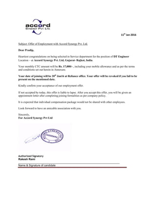 11th
Jan 2016
Subject: Offer of Employment with Accord Synergy Pvt. Ltd.
Dear Pradip,
Heartiest congratulations on being selected in Service department for the position of DT Engineer
Location – at Accord Synergy Pvt. Ltd, Gujarat- Rajkot, India.
Your monthly CTC amount will be Rs. 17,000/- , including your mobile allowance and as per the terms
and conditions set out herein in Annexure.
Your date of joining will be 20th
Jan16 at Reliance office. Your offer will be revoked if you fail to be
present on the mentioned date.
Kindly confirm your acceptance of our employment offer.
If not accepted by today, this offer is liable to lapse. After you accept this offer, you will be given an
appointment letter after completing joining formalities as per company policy.
It is expected that individual compensation package would not be shared with other employees.
Look forward to have an amicable association with you.
Sincerely,
For Accord Synergy Pvt Ltd
Authorized Signatory
Rakesh Rami
____________________________________________________________________
Name & Signature of candidate
 
