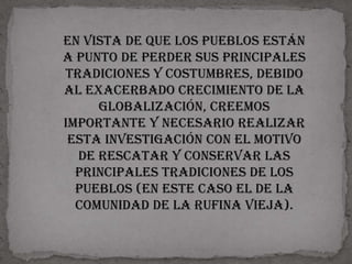 En vista de que los pueblos están
a punto de perder sus principales
tradiciones y costumbres, debido
al exacerbado crecimiento de la
     globalización, creemos
importante y necesario realizar
 esta investigación con el motivo
  de rescatar y conservar las
  principales tradiciones de los
  pueblos (en este caso el de la
  comunidad de la Rufina vieja).
 