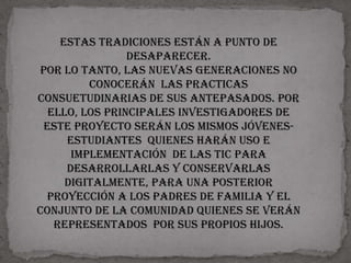 Estas tradiciones están a punto de
                desaparecer.
Por lo tanto, las nuevas generaciones no
         conocerán las practicas
consuetudinarias de sus antepasados. Por
  ello, los principales investigadores de
 este proyecto serán los mismos jóvenes-
     estudiantes quienes harán uso e
      implementación de las tic para
     desarrollarlas y conservarlas
     digitalmente, para una posterior
 proyección a los padres de familia y el
conjunto de la comunidad quienes se verán
   representados por sus propios hijos.
 