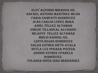 Eloy Alfonso Miranda gil
Rafael Antonio Martínez Mejía
  Fabia sampayo Rodríguez
    Juan Carlos López mora
     aniel Téllez altamar
  Emilse Villareal ALVARINO
   Miladys Téllez altamar
        Mirlis Rangel gil
     Lenys rojas Rodríguez
  Nalda Esther nieto Ayala
   Neyla luz posada poveda
     Andris Esther uparela
           Rodríguez.
Yolanda Sofía Díaz Hernández
 