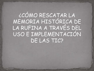 ¿CÓMO RESCATAR LA
MEMORIA HISTÓRICA DE
LA RUFINA A TRAVÉS DEL
USO E IMPLEMENTACIÓN
      DE LAS TIC?
 
