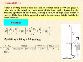 Example(8-1)
Water is flowing from a hose attached to a water main at 400 kPa gage. A
child places his thumb to cover most of the hose outlet, increasing the
pressure upstream of his thumb, causing a thin jet of high-speed water to
emerge. If the hose is held upward, what is the maximum height that the jet
could achieve?
Solution
2 2
1
2 3 2
400 1000 / 1 . /
(1000 / )(9.81 / ) 1 1
40.8
atm
P P kPa N m kg m s
z
g kg m m s kPa N
m

  

    
  





















 2
2
2
2
1
2
1
1
2
2
gz
v
p
m
gz
v
p
m
o
o


Z1 = 0.0, v1 = 0.0, v2 = 0.0, p2 = patm
 