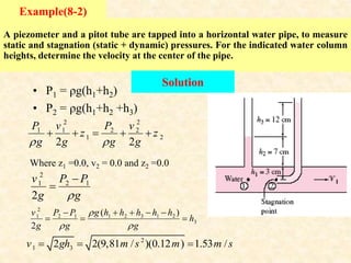 A piezometer and a pitot tube are tapped into a horizontal water pipe, to measure
static and stagnation (static + dynamic) pressures. For the indicated water column
heights, determine the velocity at the center of the pipe.
Example(8-2)
Solution
• P1 = ρg(h1+h2)
• P2 = ρg(h1+h2 +h3)
2 2
1 1 2 2
1 2
2 2
P v P v
z z
g g g g
 
    
2
1 2 1
2
v P P
g g



Where z1 =0.0, v2 = 0.0 and z2 =0.0
2
1 2 3 1 2
1 2 1
3
( )
2
g h h h h h
v P P
h
g g g

 
   

  
2
1 3
2 2(9,81 / )(0.12 ) 1.53 /
v gh m s m m s
  
 
