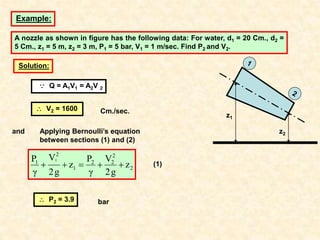 Example:
A nozzle as shown in figure has the following data: For water, d1 = 20 Cm., d2 =
5 Cm., z1 = 5 m, z2 = 3 m, P1 = 5 bar, V1 = 1 m/sec. Find P2 and V2.
Solution:
Applying Bernoulli’s equation
between sections (1) and (2)
2
2
2
2
1
2
1
z
g
2
V
γ
P
z
g
2
V
γ
P 1




 (1)
z1
z2
 P2 = 3.9 bar
and
 V2 = 1600 Cm./sec.
 Q = A1V1 = A2V 2
 