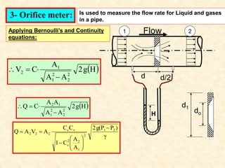 3- Orifice meter: Is used to measure the flow rate for Liquid and gases
in a pipe.
2
d d/2
d1
do
 
H
g
2
A
A
A
C
V
2
2
2
1
1
2




 
H
g
2
A
A
A
A
C
Q
2
2
2
1
1
2




1
H
Applying Bernoulli’s and Continuity
equations:
Flow
γ
)
P
g(P
2
A
A
C
1
C
C
A
V
A
Q 2
1
2
1
2
2
c
v
c
2
2
2












 