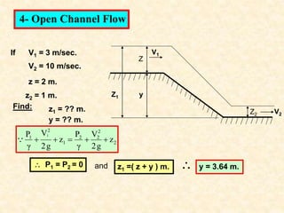 Z
y
Z1
Z2
V1
If V1 = 3 m/sec.
V2 = 10 m/sec.
z1 = ?? m.
z = 2 m.
z2 = 1 m.
y = ?? m.
Find:
2
2
2
2
1
2
1
z
g
2
V
γ
P
z
g
2
V
γ
P 1






 P1 = P2 = 0 z1 =( z + y ) m.
4- Open Channel Flow
y = 3.64 m.

and
V2
 