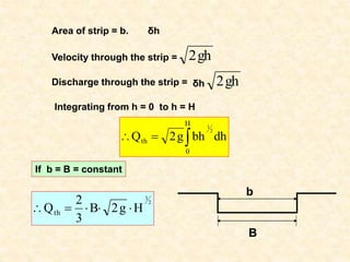 Area of strip = b. δh
Velocity through the strip = gh
2
Discharge through the strip = δh gh
2
Integrating from h = 0 to h = H



H
0
th dh
bh
g
2
Q
2
1
B
b
2
3
H
g
2
B
3
2
Qth 




If b = B = constant
 