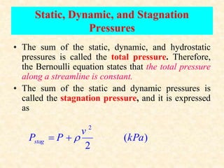 Static, Dynamic, and Stagnation
Pressures
• The sum of the static, dynamic, and hydrostatic
pressures is called the total pressure. Therefore,
the Bernoulli equation states that the total pressure
along a streamline is constant.
• The sum of the static and dynamic pressures is
called the stagnation pressure, and it is expressed
as
2
( )
2
stag
v
P P kPa

 
 