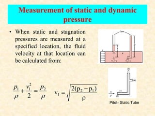 Measurement of static and dynamic
pressure
• When static and stagnation
pressures are measured at a
specified location, the fluid
velocity at that location can
be calculated from:


2
2
1
1
2
p
v
p





)
p
p
(
2
v 1
2
1
Pitot- Static Tube
 