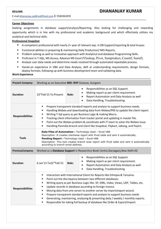 RESUME DHANANJAY KUMAR
E-mail:dhananjay.sql@rediffmail.com : 9582062878
Career Objectives
Seeking assignments in database support/analysis/Reporting. Also looking for challenging and rewarding
opportunity which is in line with my professional and academic background and which effectively utilizes my
analytical and technical skills.
Professional Snapshot
 A competent professional with nearly 2+ year of relevant exp. in DB Support/reporting & total 6+year.
 Functional abilities in preparing & maintaining Daily Production/ MIS Reports.
 Problem solving as well as Innovative approach with Analytical and database Programming Skills.
 Proficient in T-SQL, MS Access, Advance MS Excel (Vlookup, Pivot, Sumproduct, Countif, Sumif).
 Analyze user data needs and determine needs resolved through automated repeatable process.
 Hands-on experience in VBA and Data Analysis, deft at understanding requirements, design formats,
deploy formats, following up with business development team and validating data.
Work Experience
Present Company: Working as an Executive MIS- RVP GoJavas, Gurgaon
Duration 23rd
Feb’15 To Present Role:
• Responsibilities as an SQL Support.
• Making report as per client requirement.
• Report Automation and Data Analysis as well
• Data Handling, Troubleshooting
Responsibilities
 Prepare transparent standard reports and analyze to support business needs.
 Handling Webex and downloading data from Webex/PRS to update the client report.
 Writing T-Sql query as per Business Logic & making Macro.
 Tracking client information from tracker portal and updating in master file.
 Point out the Webex problem & coordinate with IT team to solve the Webex issue.
 Handling Panindia branch and client like Snapdeal, Flipkart, Jabong, and Paytm.
Tools
Data Files of Automation : Technology Used – Excel VBA
Description: It creates clientwise report with Pivot table and sent it automatically.
Pending Report : Technology Used – Excel VBA
Description: This tool creates branch wise report with Pivot table and sent it automatically
according to branch email address.
PreviousCompany: Worked as a Database Support in Researchco Book Centre,Daryaganj,New Delhi-02
Duration 6 Jan’13 To22nd
Feb’15 Role:
• Responsibilities as an SQL Support.
• Making report as per client requirement.
• Report Automation and Data Analysis as well
• Data Handling, Troubleshooting
Responsibilities
 Interaction with International Client for Reports like Ethiopia & Tanzania.
 Point out the discrepancy between two different databases.
 Writing query as per Business Logic like: SP, DML, Index, Views, UDF, Tables, etc.
 Update records in database according to foreign invoice.
 Moving data from one server to another server by import/export wizard.
 Prepare transparent standard reports and analyze to support business needs
 Generating, maintaining, analyzing & presenting daily / weekly / monthly reports.
 Responsible for taking full backup of database like Order & Export/Import.
 