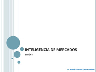 INTELIGENCIA DE MERCADOS Sesión I Lic. Moisés Gustavo García Jiménez 