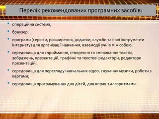 Перелік рекомендованих програмних засобів:
• операційна система;
• браузер;
• програми (сервіси, розширення, додатки, служби та інші інструменти
Інтернету) для організації навчання, взаємодії учнів між собою;
• середовища для сприймання, створення та змінювання текстів,
зображень, презентацій, графічні та текстові редактори, редактори
презентацій;
• середовища для перегляду навчальних відео, слухання музики, роботи з
картами;
• середовища програмування для дітей, для вправ з алгоритмами.
 