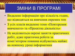 • Видалено інформацію про кількість годин,
що відводяться на вивчення окремих тем
• З усіх класів видалено теми «Повторення
вивченого» та «Проектна діяльність»
• Не виділяються окремі заняття практичних
робіт, адже практична робота за
комп’ютером повинна відбуватись майже
на кожному уроці інформатики
ЗМІНИ В ПРОГРАМІ
 