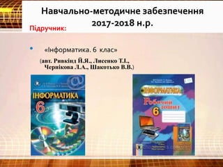 Навчально-методичне забезпечення
2017-2018 н.р.Підручник:
• «Інформатика. 6 клас»
(авт. Ривкінд Й.Я., Лисенко Т.І.,
Чернікова Л.А., Шакотько В.В.)
 