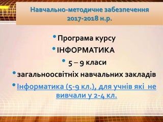 Навчально-методичне забезпечення
2017-2018 н.р.
•Програма курсу
•ІНФОРМАТИКА
• 5 – 9 класи
•загальноосвітніх навчальних закладів
•Інформатика (5-9 кл.), для учнів які не
вивчали у 2-4 кл.
 