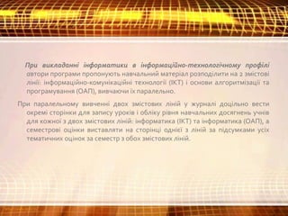 При викладанні інформатики в інформаційно-технологічному профілі
автори програми пропонують навчальний матеріал розподілити на 2 змістові
лінії: інформаційно-комунікаційні технології (ІКТ) і основи алгоритмізації та
програмування (ОАП), вивчаючи їх паралельно.
При паралельному вивченні двох змістових ліній у журналі доцільно вести
окремі сторінки для запису уроків і обліку рівня навчальних досягнень учнів
для кожної з двох змістових ліній: інформатика (ІКТ) та інформатика (ОАП), а
семестрові оцінки виставляти на сторінці однієї з ліній за підсумками усіх
тематичних оцінок за семестр з обох змістових ліній.
 