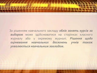 За рішенням навчального закладу облік занять курсів за
вибором може здійснюватися на сторінках класного
журналу або у окремому журналі. Рішення щодо
оцінювання навчальних досягнень учнів також
ухвалюється навчальним закладом.
 