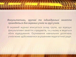 Факультативи, групові та індивідуальні заняття
проводяться для окремих учнів чи груп учнів.
В окремий журнал вписується склад групи, що відвідує
факультативні заняття з предметів, та у ньому ж ведеться
облік відвідування. Оцінювання навчальних досягнень
учнів може здійснюватися за рішенням педагогічної ради.
 