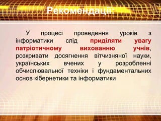 Рекомендації:
У процесі проведення уроків з
інформатики слід приділяти увагу
патріотичному вихованню учнів,
розкривати досягнення вітчизняної науки,
українських вчених у розробленні
обчислювальної техніки і фундаментальних
основ кібернетики та інформатики
 
