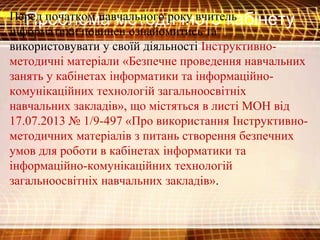 Проблема методичного кабінетуПеред початком навчального року вчитель
інформатики повинен ознайомитись та
використовувати у своїй діяльності Інструктивно-
методичні матеріали «Безпечне проведення навчальних
занять у кабінетах інформатики та інформаційно-
комунікаційних технологій загальноосвітніх
навчальних закладів», що містяться в листі МОН від
17.07.2013 № 1/9-497 «Про використання Інструктивно-
методичних матеріалів з питань створення безпечних
умов для роботи в кабінетах інформатики та
інформаційно-комунікаційних технологій
загальноосвітніх навчальних закладів».
 