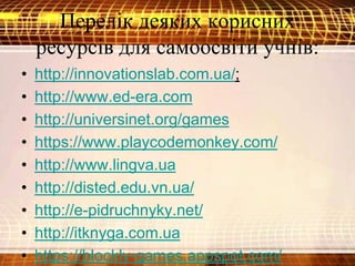 Перелік деяких корисних
ресурсів для самоосвіти учнів:
• http://innovationslab.com.ua/;
• http://www.ed-era.com
• http://universinet.org/games
• https://www.playcodemonkey.com/
• http://www.lingva.ua
• http://disted.edu.vn.ua/
• http://e-pidruchnyky.net/
• http://itknyga.com.ua
• https://blockly-games.appspot.com/
 