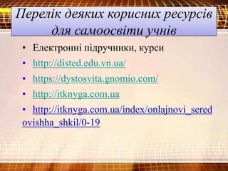 Перелік деяких корисних ресурсів
для самоосвіти учнів
• Електронні підручники, курси
• http://disted.edu.vn.ua/
• https://dystosvita.gnomio.com/
• http://itknyga.com.ua
• http://itknyga.com.ua/index/onlajnovi_sered
ovishha_shkil/0-19
 