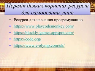 Перелік деяких корисних ресурсів
для самоосвіти учнів
• Ресурси для навчання програмуванню
• https://www.playcodemonkey.com/
• https://blockly-games.appspot.com/
• https://code.org/
• https://www.e-olymp.com/uk/
 