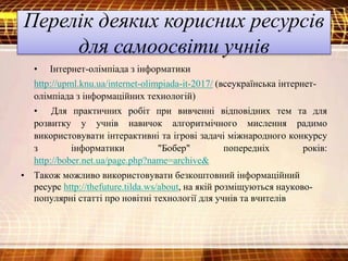 Перелік деяких корисних ресурсів
для самоосвіти учнів
• Інтернет-олімпіада з інформатики
http://upml.knu.ua/internet-olimpiada-it-2017/ (всеукраїнська інтернет-
олімпіада з інформаційних технологій)
• Для практичних робіт при вивченні відповідних тем та для
розвитку у учнів навичок алгоритмічного мислення радимо
використовувати інтерактивні та ігрові задачі міжнародного конкурсу
з інформатики "Бобер" попередніх років:
http://bober.net.ua/page.php?name=archive&
• Також можливо використовувати безкоштовний інформаційний
ресурс http://thefuture.tilda.ws/about, на якій розміщуються науково-
популярні статті про новітні технології для учнів та вчителів
 